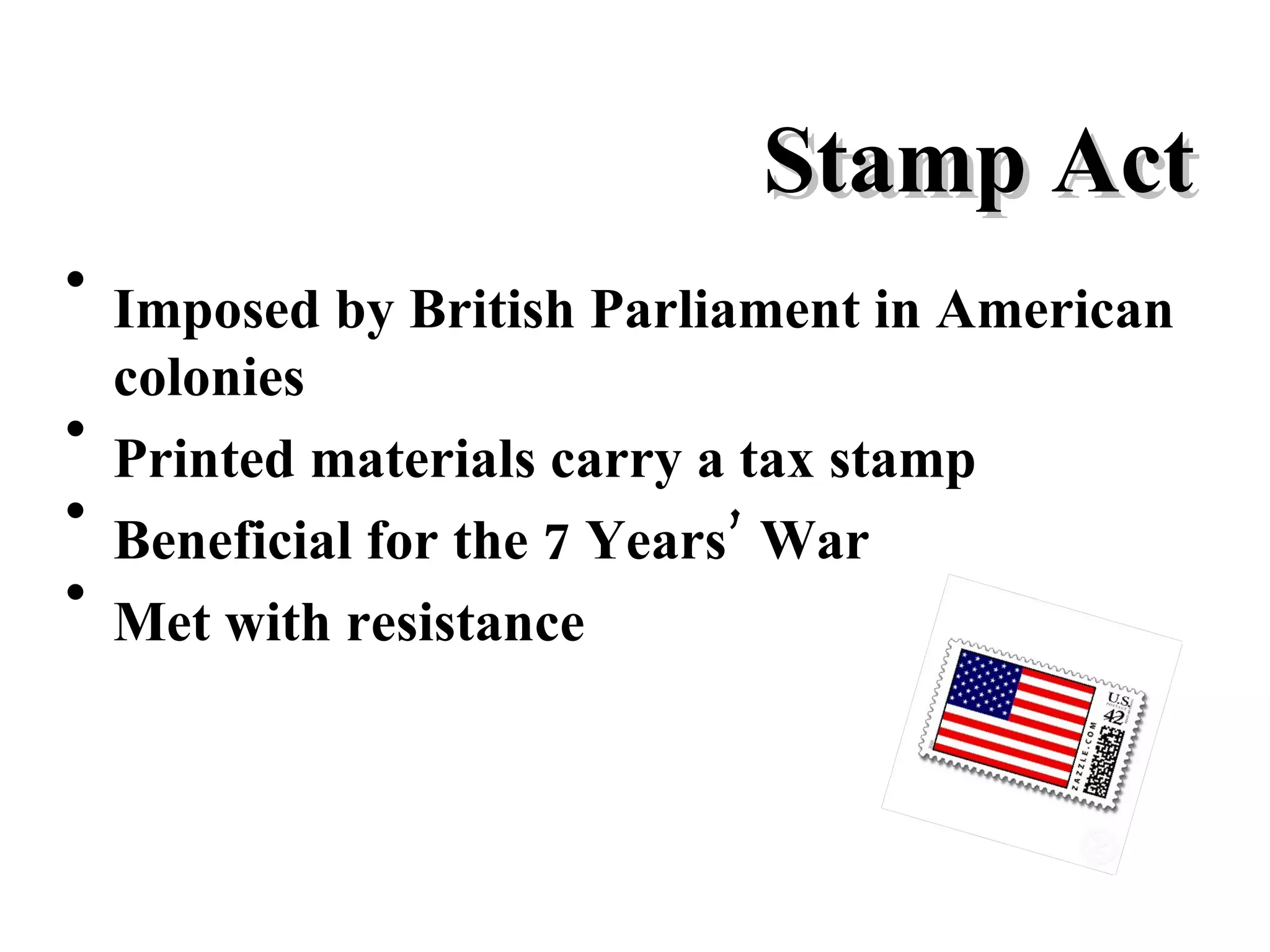 Stamp Act Imposed by British Parliament in American colonies Printed materials carry a tax stamp Beneficial for the 7 Years’ War Met with resistance