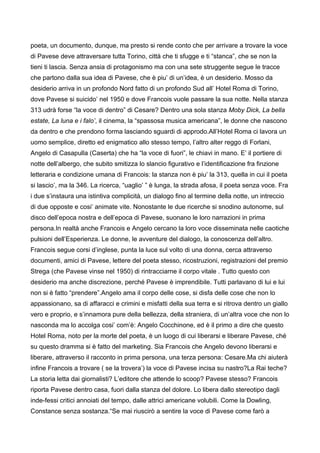 poeta, un documento, dunque, ma presto si rende conto che per arrivare a trovare la voce
di Pavese deve attraversare tutta Torino, città che ti sfugge e ti “stanca”, che se non la
tieni ti lascia. Senza ansia di protagonismo ma con una sete struggente segue le tracce
che partono dalla sua idea di Pavese, che è piu’ di un’idea, è un desiderio. Mosso da
desiderio arriva in un profondo Nord fatto di un profondo Sud all’ Hotel Roma di Torino,
dove Pavese si suicido’ nel 1950 e dove Francois vuole passare la sua notte. Nella stanza
313 udrà forse “la voce di dentro” di Cesare? Dentro una sola stanza Moby Dick, La bella
estate, La luna e i falo’, il cinema, la “spassosa musica americana”, le donne che nascono
da dentro e che prendono forma lasciando sguardi di approdo.All’Hotel Roma ci lavora un
uomo semplice, diretto ed enigmatico allo stesso tempo, l’altro alter reggo di Forlani,
Angelo di Casapulla (Caserta) che ha “la voce di fuori”, le chiavi in mano. E’ il portiere di
notte dell’albergo, che subito smitizza lo slancio figurativo e l’identificazione fra finzione
letteraria e condizione umana di Francois: la stanza non è piu’ la 313, quella in cui il poeta
si lascio’, ma la 346. La ricerca, “uaglio’ ” è lunga, la strada afosa, il poeta senza voce. Fra
i due s’instaura una istintiva complicità, un dialogo fino al termine della notte, un intreccio
di due opposte e cosi’ animate vite. Nonostante le due ricerche si snodino autonome, sul
disco dell’epoca nostra e dell’epoca di Pavese, suonano le loro narrazioni in prima
persona.In realtà anche Francois e Angelo cercano la loro voce disseminata nelle caotiche
pulsioni dell’Esperienza. Le donne, le avventure del dialogo, la conoscenza dell’altro.
Francois segue corsi d’inglese, punta la luce sul volto di una donna, cerca attraverso
documenti, amici di Pavese, lettere del poeta stesso, ricostruzioni, registrazioni del premio
Strega (che Pavese vinse nel 1950) di rintracciarne il corpo vitale . Tutto questo con
desiderio ma anche discrezione, perché Pavese è imprendibile. Tutti parlavano di lui e lui
non si è fatto “prendere”.Angelo ama il corpo delle cose, si disfa delle cose che non lo
appassionano, sa di affaracci e crimini e misfatti della sua terra e si ritrova dentro un giallo
vero e proprio, e s’innamora pure della bellezza, della straniera, di un’altra voce che non lo
nasconda ma lo accolga cosi’ com’è: Angelo Cocchinone, ed è il primo a dire che questo
Hotel Roma, noto per la morte del poeta, è un luogo di cui liberarsi e liberare Pavese, ché
su questo dramma si è fatto del marketing. Sia Francois che Angelo devono liberarsi e
liberare, attraverso il racconto in prima persona, una terza persona: Cesare.Ma chi aiuterà
infine Francois a trovare ( se la trovera’) la voce di Pavese incisa su nastro?La Rai teche?
La storia letta dai giornalisti? L’editore che attende lo scoop? Pavese stesso? Francois
riporta Pavese dentro casa, fuori dalla stanza del dolore. Lo libera dallo stereotipo dagli
inde-fessi critici annoiati del tempo, dalle attrici americane volubili. Come la Dowling,
Constance senza sostanza.“Se mai riuscirò a sentire la voce di Pavese come farò a
 