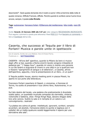 descriverla?”. Sarà questa domanda che il nostro si porra’ infine al termine della notte di
questo romanzo. Difficile Francois, difficile. Perchè quando lo scrittore cerca l’uomo trova
ancora, sempre, il poeta.Lidia Riviello


Tags: autoreverse, francesco forlani, l039ancora del mediterraneo, lidia riviello, neon 80,
zona

Scritto Venerdì, 23 Gennaio 2009 alle 5:47 pm nella categoria RECENSIONI INCROCIATE.
Puoi seguire i commenti a questo post attraverso il feed RSS 2.0. Puoi lasciare un commento, o
fare un trackback dal tuo sito.




Caserta, che successo al Tequila per il libro di
Forlani! Musica e parole unite in spettacolo
eco di caserta, Scritto da Luca Malese, foto di Chiara Perna,
Pubblicato in : , NOTTE&GIORNO

CASERTA - All'ora dell' aperitivo, quando la Milano da bere si muove
dagli uffici ai bar, quando a Roma enormi tavole vengono imbastite di
pietanze per " l' happy hour", quando mi viene in mente una canzone
in cui De Andrè si augurava di vivere in una città in cui a quell'ora non
ci fossero "spargimenti di sangue o di detersivo", a Caserta, all'ora
dell'aperitivo, appunto, c'era la presentazione di un libro...in un pub!?

Il Tequila pubblic house, storico meeting point in piazza Pitesti, ha
aperto le sue porte alla letteratura.

Francesco Forlani casertano di Napoli, o viceversa, o francese di
Torino, ha scelto di presentare il suo ultimo libro, Autoreverse, in un
pub.

Sul lato destro del locale, una pedana che praticamente è diventata
subito palco, un quartetto musicale composto da clarinetto, chitarra,
violoncello e batteria, alias i Ringe Ringe Raja, davano sfoggio della
loro arte canora. Subito la sala si è riempita di un calore e un
coinvolgimento...teatrale!

"La platea era colma di gente: intellettuali, ignoranti, scrittori, semplici
avventori, ed alcolisti, l'emozione dietro le quinte si tagliava con il
coltello! Ad un tratto qualcuno scostò leggermente il sipario per una
sbirciatina alla sala".
 