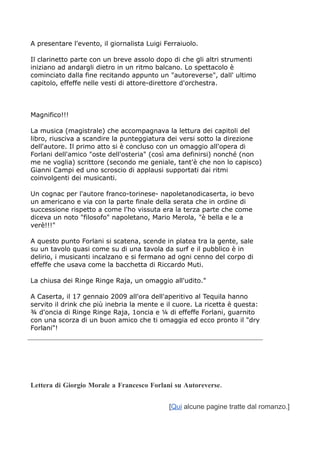 A presentare l'evento, il giornalista Luigi Ferraiuolo.

Il clarinetto parte con un breve assolo dopo di che gli altri strumenti
iniziano ad andargli dietro in un ritmo balcano. Lo spettacolo è
cominciato dalla fine recitando appunto un "autoreverse", dall' ultimo
capitolo, effeffe nelle vesti di attore-direttore d'orchestra.



Magnifico!!!

La musica (magistrale) che accompagnava la lettura dei capitoli del
libro, riusciva a scandire la punteggiatura dei versi sotto la direzione
dell'autore. Il primo atto si è concluso con un omaggio all'opera di
Forlani dell'amico "oste dell'osteria" (così ama definirsi) nonché (non
me ne voglia) scrittore (secondo me geniale, tant'è che non lo capisco)
Gianni Campi ed uno scroscio di applausi supportati dai ritmi
coinvolgenti dei musicanti.

Un cognac per l'autore franco-torinese- napoletanodicaserta, io bevo
un americano e via con la parte finale della serata che in ordine di
successione rispetto a come l'ho vissuta era la terza parte che come
diceva un noto "filosofo" napoletano, Mario Merola, "è bella e le a
verè!!!"

A questo punto Forlani si scatena, scende in platea tra la gente, sale
su un tavolo quasi come su di una tavola da surf e il pubblico è in
delirio, i musicanti incalzano e si fermano ad ogni cenno del corpo di
effeffe che usava come la bacchetta di Riccardo Muti.

La chiusa dei Ringe Ringe Raja, un omaggio all'udito."

A Caserta, il 17 gennaio 2009 all'ora dell'aperitivo al Tequila hanno
servito il drink che più inebria la mente e il cuore. La ricetta è questa:
¾ d'oncia di Ringe Ringe Raja, 1oncia e ¼ di effeffe Forlani, guarnito
con una scorza di un buon amico che ti omaggia ed ecco pronto il "dry
Forlani"!




Lettera di Giorgio Morale a Francesco Forlani su Autoreverse.


                                             [Qui alcune pagine tratte dal romanzo.]
 