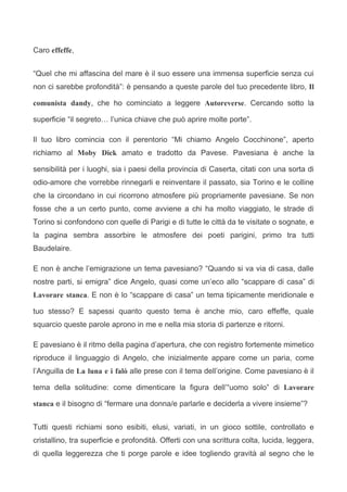 Caro effeffe,


“Quel che mi affascina del mare è il suo essere una immensa superficie senza cui
non ci sarebbe profondità”: è pensando a queste parole del tuo precedente libro, Il

comunista dandy, che ho cominciato a leggere Autoreverse. Cercando sotto la

superficie “il segreto… l’unica chiave che può aprire molte porte”.

Il tuo libro comincia con il perentorio “Mi chiamo Angelo Cocchinone”, aperto
richiamo al Moby Dick amato e tradotto da Pavese. Pavesiana è anche la

sensibilità per i luoghi, sia i paesi della provincia di Caserta, citati con una sorta di
odio-amore che vorrebbe rinnegarli e reinventare il passato, sia Torino e le colline
che la circondano in cui ricorrono atmosfere più propriamente pavesiane. Se non
fosse che a un certo punto, come avviene a chi ha molto viaggiato, le strade di
Torino si confondono con quelle di Parigi e di tutte le città da te visitate o sognate, e
la pagina sembra assorbire le atmosfere dei poeti parigini, primo tra tutti
Baudelaire.

E non è anche l’emigrazione un tema pavesiano? “Quando si va via di casa, dalle
nostre parti, si emigra” dice Angelo, quasi come un’eco allo “scappare di casa” di
Lavorare stanca. E non è lo “scappare di casa” un tema tipicamente meridionale e

tuo stesso? E sapessi quanto questo tema è anche mio, caro effeffe, quale
squarcio queste parole aprono in me e nella mia storia di partenze e ritorni.

E pavesiano è il ritmo della pagina d’apertura, che con registro fortemente mimetico
riproduce il linguaggio di Angelo, che inizialmente appare come un paria, come
l’Anguilla de La luna e i falò alle prese con il tema dell’origine. Come pavesiano è il

tema della solitudine: come dimenticare la figura dell’“uomo solo” di Lavorare

stanca e il bisogno di “fermare una donna/e parlarle e deciderla a vivere insieme”?


Tutti questi richiami sono esibiti, elusi, variati, in un gioco sottile, controllato e
cristallino, tra superficie e profondità. Offerti con una scrittura colta, lucida, leggera,
di quella leggerezza che ti porge parole e idee togliendo gravità al segno che le
 