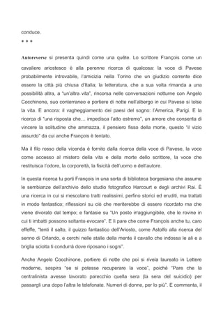 conduce.

***


Autoreverse si presenta quindi come una quête. Lo scrittore François come un

cavaliere ariostesco è alla perenne ricerca di qualcosa: la voce di Pavese
probabilmente introvabile, l’amicizia nella Torino che un giudizio corrente dice
essere la città più chiusa d’Italia; la letteratura, che a sua volta rimanda a una
possibilità altra, a “un’altra vita”, rincorsa nelle conversazioni notturne con Angelo
Cocchinone, suo conterraneo e portiere di notte nell’albergo in cui Pavese si tolse
la vita. E ancora: il vagheggiamento dei paesi del sogno: l’America, Parigi. E la
ricerca di “una risposta che… impedisca l’atto estremo”, un amore che consenta di
vincere la solitudine che ammazza, il pensiero fisso della morte, questo “il vizio
assurdo” da cui anche François è tentato.

Ma il filo rosso della vicenda è fornito dalla ricerca della voce di Pavese, la voce
come accesso al mistero della vita e della morte dello scrittore, la voce che
restituisca l’odore, la corporeità, la fisicità dell’uomo e dell’autore.

In questa ricerca tu porti François in una sorta di biblioteca borgesiana che assume
le sembianze dell’archivio dello studio fotografico Harcourt e degli archivi Rai. È
una ricerca in cui si mescolano tratti realissimi, perfino storici ed eruditi, ma trattati
in modo fantastico; riflessioni su ciò che meriterebbe di essere ricordato ma che
viene divorato dal tempo; e fantasie su “Un posto irraggiungibile, che le rovine in
cui ti imbatti possono soltanto evocare”. E lì pare che come François anche tu, caro
effeffe, “tenti il salto, il guizzo fantastico dell’Ariosto, come Astolfo alla ricerca del
senno di Orlando, e cerchi nelle stalle della mente il cavallo che indossa le ali e a
briglia sciolta ti condurrà dove riposano i sogni”.

Anche Angelo Cocchinone, portiere di notte che poi si rivela laureato in Lettere
moderne, sospira “se si potesse recuperare la voce”, poiché “Pare che la
centralinista avesse lavorato parecchio quella sera (la sera del suicidio) per
passargli una dopo l’altra le telefonate. Numeri di donne, per lo più”. E commenta, il
 