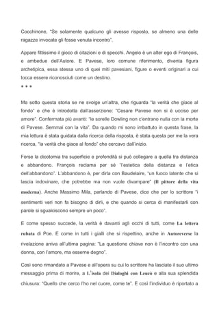 Cocchinone, “Se solamente qualcuno gli avesse risposto, se almeno una delle
ragazze invocate gli fosse venuta incontro”.

Appare fittissimo il gioco di citazioni e di specchi. Angelo è un alter ego di François,
e ambedue dell’Autore. E Pavese, loro comune riferimento, diventa figura
archetipica, essa stessa uno di quei miti pavesiani, figure o eventi originari a cui
tocca essere riconosciuti come un destino.

***


Ma sotto questa storia se ne svolge un’altra, che riguarda “la verità che giace al
fondo” e che è introdotta dall’asserzione: “Cesare Pavese non si è ucciso per
amore”. Confermata più avanti: “le sorelle Dowling non c’entrano nulla con la morte
di Pavese. Semmai con la vita”. Da quando mi sono imbattuto in questa frase, la
mia lettura è stata guidata dalla ricerca della risposta, è stata questa per me la vera
ricerca, “la verità che giace al fondo” che cercavo dall’inizio.

Forse la dicotomia tra superficie e profondità si può collegare a quella tra distanza
e abbandono. François reclama per sé “l’estetica della distanza e l’etica
dell’abbandono”. L’abbandono è, per dirla con Baudelaire, “un fuoco latente che si
lascia indovinare, che potrebbe ma non vuole divampare” (Il pittore della vita

moderna). Anche Massimo Mila, parlando di Pavese, dice che per lo scrittore “i

sentimenti veri non fa bisogno di dirli, e che quando si cerca di manifestarli con
parole si sgualciscono sempre un poco”.

E come spesso succede, la verità è davanti agli occhi di tutti, come La lettera

rubata di Poe. E come in tutti i gialli che si rispettino, anche in Autoreverse la

rivelazione arriva all’ultima pagina: “La questione chiave non è l’incontro con una
donna, con l’amore, ma esserne degno”.

Così sono rimandato a Pavese e all’opera su cui lo scrittore ha lasciato il suo ultimo
messaggio prima di morire, a L’isola dei Dialoghi con Leucò e alla sua splendida

chiusura: “Quello che cerco l’ho nel cuore, come te”. E così l’individuo è riportato a
 