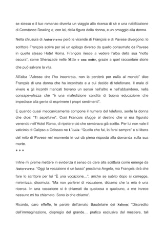 se stesso e il tuo romanzo diventa un viaggio alla ricerca di sé e una riabilitazione
di Constance Dowling e, con lei, della figura della donna, e un omaggio alla donna.

Nella chiusura di Autoreverse però le vicende di François e di Pavese divergono: lo

scrittore François scrive per sé un epilogo diverso da quello consumato da Pavese
in quello stesso Hotel Roma. François riesce a vedere l’alba della sua “notte
oscura”, come Sherazade nelle Mille e una notte, grazie a quel raccontare storie

che può salvare la vita.

All’alba “Adesso che l’ho incontrata, non la perderò per nulla al mondo” dice
François di una donna che ha incontrato e a cui decide di telefonare. Il male di
vivere e gli incontri mancati trovano un senso nell’altro e nell’abbandono, nella
consapevolezza che “è una maledizione condita di buona educazione che
impedisce alla gente di esprimere i propri sentimenti”.

E quando quasi meccanicamente compone il numero del telefono, sente la donna
che dice: “Ti aspettavo”. Così Francois sfugge al destino che si era figurato
venendo nell’Hotel Roma, di ripetere ciò che sembrava già scritto. Per lui non vale il
vaticinio di Calipso a Odisseo ne L’isola: “Quello che fai, lo farai sempre” e si libera

del mito di Pavese nel momento in cui dà piena risposta alla domanda sulla sua
morte.

***


Infine mi preme mettere in evidenza il senso da dare alla scrittura come emerge da
Autoreverse. “Oggi la vocazione è un lusso” proclama Angelo, ma François dirà che

fare lo scrittore per lui “È una vocazione…”, anche se subito dopo si corregge,
minimizza, dissimula: “Ma non parlerei di vocazione, diciamo che la mia è una
ricerca. In una vocazione si è chiamati da qualcosa o qualcuno, a me invece
nessuno mi ha chiamato. Sono io che chiamo”.

Ricordo, caro effeffe, le parole dell’amato Baudelaire dei Saloon: “Discredito

dell’immaginazione, dispregio del grande… pratica esclusiva del mestiere, tali
 
