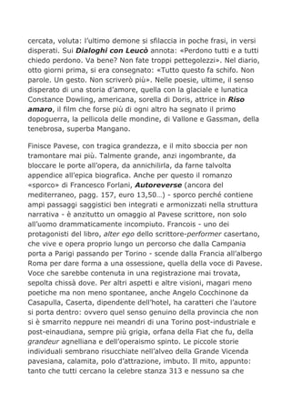 cercata, voluta: l’ultimo demone si sfilaccia in poche frasi, in versi
disperati. Sui Dialoghi con Leucò annota: «Perdono tutti e a tutti
chiedo perdono. Va bene? Non fate troppi pettegolezzi». Nel diario,
otto giorni prima, si era consegnato: «Tutto questo fa schifo. Non
parole. Un gesto. Non scriverò più». Nelle poesie, ultime, il senso
disperato di una storia d’amore, quella con la glaciale e lunatica
Constance Dowling, americana, sorella di Doris, attrice in Riso
amaro, il film che forse più di ogni altro ha segnato il primo
dopoguerra, la pellicola delle mondine, di Vallone e Gassman, della
tenebrosa, superba Mangano.

Finisce Pavese, con tragica grandezza, e il mito sboccia per non
tramontare mai più. Talmente grande, anzi ingombrante, da
bloccare le porte all’opera, da annichilirla, da farne talvolta
appendice all’epica biografica. Anche per questo il romanzo
«sporco» di Francesco Forlani, Autoreverse (ancora del
mediterraneo, pagg. 157, euro 13,50…) - sporco perché contiene
ampi passaggi saggistici ben integrati e armonizzati nella struttura
narrativa - è anzitutto un omaggio al Pavese scrittore, non solo
all’uomo drammaticamente incompiuto. Francois - uno dei
protagonisti del libro, alter ego dello scrittore-performer casertano,
che vive e opera proprio lungo un percorso che dalla Campania
porta a Parigi passando per Torino - scende dalla Francia all’albergo
Roma per dare forma a una ossessione, quella della voce di Pavese.
Voce che sarebbe contenuta in una registrazione mai trovata,
sepolta chissà dove. Per altri aspetti e altre visioni, magari meno
poetiche ma non meno spontanee, anche Angelo Cocchinone da
Casapulla, Caserta, dipendente dell’hotel, ha caratteri che l’autore
si porta dentro: ovvero quel senso genuino della provincia che non
si è smarrito neppure nei meandri di una Torino post-industriale e
post-einaudiana, sempre più grigia, orfana della Fiat che fu, della
grandeur agnelliana e dell’operaismo spinto. Le piccole storie
individuali sembrano risucchiate nell’alveo della Grande Vicenda
pavesiana, calamita, polo d’attrazione, imbuto. Il mito, appunto:
tanto che tutti cercano la celebre stanza 313 e nessuno sa che
 