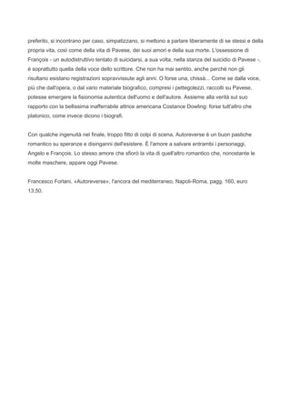 preferito, si incontrano per caso, simpatizzano, si mettono a parlare liberamente di se stessi e della
propria vita, così come della vita di Pavese, dei suoi amori e della sua morte. L'ossessione di
François - un autodistruttivo tentato di suicidarsi, a sua volta, nella stanza del suicidio di Pavese -,
è soprattutto quella della voce dello scrittore. Che non ha mai sentito, anche perché non gli
risultano esistano registrazioni sopravvissute agli anni. O forse una, chissà... Come se dalla voce,
più che dall'opera, o dal vario materiale biografico, compresi i pettegolezzi, raccolti su Pavese,
potesse emergere la fisionomia autentica dell'uomo e dell'autore. Assieme alla verità sul suo
rapporto con la bellissima inafferrabile attrice americana Costance Dowling: forse tutt'altro che
platonico, come invece dicono i biografi.


Con qualche ingenuità nel finale, troppo fitto di colpi di scena, Autoreverse è un buon pastiche
romantico su speranze e disinganni dell'esistere. È l'amore a salvare entrambi i personaggi,
Angelo e François. Lo stesso amore che sfiorò la vita di quell'altro romantico che, nonostante le
molte maschere, appare oggi Pavese.


Francesco Forlani, «Autoreverse», l'ancora del mediterraneo, Napoli-Roma, pagg. 160, euro
13,50.
 