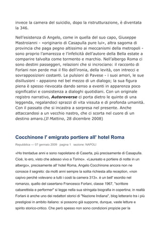 invece la camera del suicidio, dopo la ristrutturazione, è diventata
la 346.

Nell’esistenza di Angelo, come in quella del suo capo, Giuseppe
Mastroianni - «originario di Casapulla pure lui», altra sagoma di
provincia che paga pegno altissimo ai meccanismi della metropoli -
sono proprio l’amarezza e l’infelicità dell’autore della Bella estate a
comparire talvolta come tormento e marchio. Nell’albergo Roma ci
sono destini passeggeri, relazioni che si incrociano: il racconto di
Forlani non perde mai il filo dell’ironia, della levità, con intrecci e
sovrapposizioni costanti. Le pulsioni di Pavese - i suoi amori, le sue
disillusioni - appaiono nel bel mezzo di un dialogo; la sua figura
piena è spesso rievocata dando senso a eventi in apparenza poco
significativi e consistenza a dialoghi quotidiani. Con un originale
registro narrativo, Autoreverse ci porta dietro le quinte di una
leggenda, regalandoci sprazzi di vita vissuta e di profonda umanità.
Con il passato che si incastra a sorpresa nel presente. Anche
attaccandosi a un vecchio nastro, che ci scorta nel cuore di un
destino amaro.(Il Mattino, 28 dicembre 2008)



Cocchinone l' emigrato portiere all' hotel Roma
Repubblica — 07 gennaio 2009 pagina 1 sezione: NAPOLI

«Ho trentadue anni e sono napoletano di Caserta, più precisamente di Casapulla.
Cioè, lo ero, visto che adesso vivo a Torino». «Laureato e portiere di notte in un
albergo», precisamente all' hotel Roma, Angelo Cocchinone ancora non ne
conosce il segreto: da molti anni sempre la solita richiesta alla reception, «non
capivo perché volevano a tutti i costi la camera 313». è un bell' esordio nel
romanzo, quello del casertano Francesco Forlani, classe 1967, "scrittore
cabarettista e performer" si legge nella sua stringata biografia in copertina; in realtà
Forlani è anche uno dei redattori storici di "Nazione Indiana", blog letterario tra i più
prestigiosi in ambito italiano: si possono già supporre, dunque, vaste letture e
spirito storico-critico. Che però spesso non sono condizioni propizie per la
 