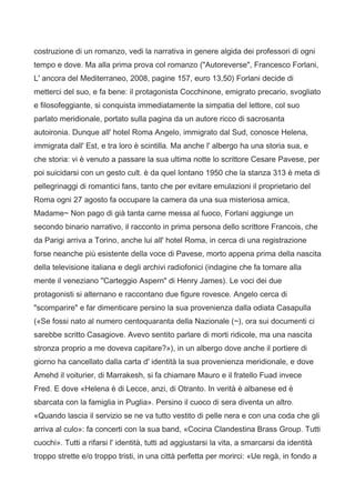 costruzione di un romanzo, vedi la narrativa in genere algida dei professori di ogni
tempo e dove. Ma alla prima prova col romanzo ("Autoreverse", Francesco Forlani,
L' ancora del Mediterraneo, 2008, pagine 157, euro 13,50) Forlani decide di
metterci del suo, e fa bene: il protagonista Cocchinone, emigrato precario, svogliato
e filosofeggiante, si conquista immediatamente la simpatia del lettore, col suo
parlato meridionale, portato sulla pagina da un autore ricco di sacrosanta
autoironia. Dunque all' hotel Roma Angelo, immigrato dal Sud, conosce Helena,
immigrata dall' Est, e tra loro è scintilla. Ma anche l' albergo ha una storia sua, e
che storia: vi è venuto a passare la sua ultima notte lo scrittore Cesare Pavese, per
poi suicidarsi con un gesto cult. è da quel lontano 1950 che la stanza 313 è meta di
pellegrinaggi di romantici fans, tanto che per evitare emulazioni il proprietario del
Roma ogni 27 agosto fa occupare la camera da una sua misteriosa amica,
Madame~ Non pago di già tanta carne messa al fuoco, Forlani aggiunge un
secondo binario narrativo, il racconto in prima persona dello scrittore Francois, che
da Parigi arriva a Torino, anche lui all' hotel Roma, in cerca di una registrazione
forse neanche più esistente della voce di Pavese, morto appena prima della nascita
della televisione italiana e degli archivi radiofonici (indagine che fa tornare alla
mente il veneziano "Carteggio Aspern" di Henry James). Le voci dei due
protagonisti si alternano e raccontano due figure rovesce. Angelo cerca di
"scomparire" e far dimenticare persino la sua provenienza dalla odiata Casapulla
(«Se fossi nato al numero centoquaranta della Nazionale (~), ora sui documenti ci
sarebbe scritto Casagiove. Avevo sentito parlare di morti ridicole, ma una nascita
stronza proprio a me doveva capitare?»), in un albergo dove anche il portiere di
giorno ha cancellato dalla carta d' identità la sua provenienza meridionale, e dove
Amehd il voiturier, di Marrakesh, si fa chiamare Mauro e il fratello Fuad invece
Fred. E dove «Helena è di Lecce, anzi, di Otranto. In verità è albanese ed è
sbarcata con la famiglia in Puglia». Persino il cuoco di sera diventa un altro.
«Quando lascia il servizio se ne va tutto vestito di pelle nera e con una coda che gli
arriva al culo»: fa concerti con la sua band, «Cocina Clandestina Brass Group. Tutti
cuochi». Tutti a rifarsi l' identità, tutti ad aggiustarsi la vita, a smarcarsi da identità
troppo strette e/o troppo tristi, in una città perfetta per morirci: «Ue regà, in fondo a
 
