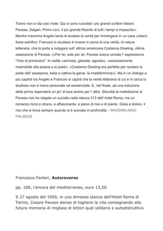 Torino non si sta così male. Qui si sono suicidati i più grandi scrittori italiani,
Pavese, Salgari, Primo Levi, il più grande filosofo di tutti i tempi è impazzito».
Mentre insomma Angelo tenta di eludere la verità per immergersi in un caos urbano
forse salvifico, Francois lo studioso è invece in cerca di una verità, di natura
letteraria, che lo porta a indagare sull' attrice americana Costance Dowling, ultima
ossessione di Pavese. («Per lei, solo per lei, Pavese aveva coniato l' espressione
"Viso di primavera". In realtà «arrivista, glaciale, egoista», «assolutamente
insensibile alla poesia e ai poeti», «Costance Dowling era perfetta per recitare la
parte dell' assassina, bella e cattiva la garce, la malafemmina»). Ma in un dialogo a
più capitoli tra Angelo e Francois si capirà che la verità letteraria di cui è in cerca lo
studioso non è meno personale ed esistenziale. E, nel finale, ad una soluzione
della prima risponderà un po' di luce anche per l' altra. Stavolta la maledizione di
Pavese non ha istigato un suicidio nella stanza 313 dell' hotel Roma, ma un
romanzo ricco e strano, e affascinante, e pieno di riso e di pianto. Gioia e dolore, il
mix che si trova sempre quando si è scavato in profondità. - MASSIMILIANO
PALMESE




Francesco Forlani, Autoreverse

pp. 160, l’ancora del mediterraneo, euro 13,50

Il 27 agosto del 1950, in una dimessa stanza dell’Hotel Roma di
Torino, Cesare Pavese decise di togliersi la vita consegnando alla
futura memoria di migliaia di lettori quel solitario e autodistruttivo
 