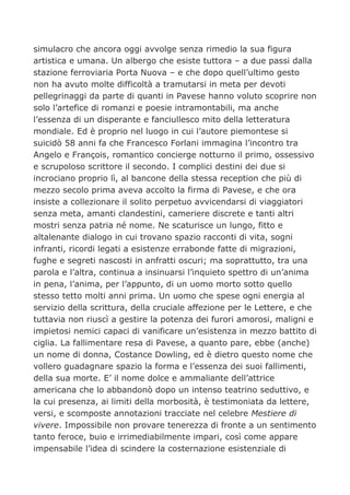 simulacro che ancora oggi avvolge senza rimedio la sua figura
artistica e umana. Un albergo che esiste tuttora – a due passi dalla
stazione ferroviaria Porta Nuova – e che dopo quell’ultimo gesto
non ha avuto molte difficoltà a tramutarsi in meta per devoti
pellegrinaggi da parte di quanti in Pavese hanno voluto scoprire non
solo l’artefice di romanzi e poesie intramontabili, ma anche
l’essenza di un disperante e fanciullesco mito della letteratura
mondiale. Ed è proprio nel luogo in cui l’autore piemontese si
suicidò 58 anni fa che Francesco Forlani immagina l’incontro tra
Angelo e François, romantico concierge notturno il primo, ossessivo
e scrupoloso scrittore il secondo. I complici destini dei due si
incrociano proprio lì, al bancone della stessa reception che più di
mezzo secolo prima aveva accolto la firma di Pavese, e che ora
insiste a collezionare il solito perpetuo avvicendarsi di viaggiatori
senza meta, amanti clandestini, cameriere discrete e tanti altri
mostri senza patria né nome. Ne scaturisce un lungo, fitto e
altalenante dialogo in cui trovano spazio racconti di vita, sogni
infranti, ricordi legati a esistenze errabonde fatte di migrazioni,
fughe e segreti nascosti in anfratti oscuri; ma soprattutto, tra una
parola e l’altra, continua a insinuarsi l’inquieto spettro di un’anima
in pena, l’anima, per l’appunto, di un uomo morto sotto quello
stesso tetto molti anni prima. Un uomo che spese ogni energia al
servizio della scrittura, della cruciale affezione per le Lettere, e che
tuttavia non riuscì a gestire la potenza dei furori amorosi, maligni e
impietosi nemici capaci di vanificare un’esistenza in mezzo battito di
ciglia. La fallimentare resa di Pavese, a quanto pare, ebbe (anche)
un nome di donna, Costance Dowling, ed è dietro questo nome che
vollero guadagnare spazio la forma e l’essenza dei suoi fallimenti,
della sua morte. E’ il nome dolce e ammaliante dell’attrice
americana che lo abbandonò dopo un intenso teatrino seduttivo, e
la cui presenza, ai limiti della morbosità, è testimoniata da lettere,
versi, e scomposte annotazioni tracciate nel celebre Mestiere di
vivere. Impossibile non provare tenerezza di fronte a un sentimento
tanto feroce, buio e irrimediabilmente impari, così come appare
impensabile l’idea di scindere la costernazione esistenziale di
 