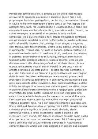 Pavese dal dato biografico, o almeno da ciò che di esso trapela
attraverso le cronache più intime e scabrose giunte fino a noi,
proprio quei fastidiosi pettegolezzi, per inciso, che vennero chiamati
in causa nell’ultimo messaggio d’addio scritto sul frontespizio dei
Dialoghi con Leucò. Ma un’ossessione è un’ossessione, e come tale
consente licenze che travalicano etica, scrupoli morali e remore, da
cui ne consegue la necessità di osservare le cose nel loro
complesso: ed è qui che inizia a farsi strada l’inevitabile confronto
con gli scomodi scheletri nascosti nell’armadio del nostro anti-eroe,
nell’irrefrenabile impulso che costringe i suoi esegeti a seguirne
ogni traccia, ogni testimonianza, anche la più piccola, anche la più
insignificante. Traccia che, nel caso di Forlani, gioca a esistere e a
non esistere traducendosi in qualcosa di più, qualcosa che, almeno
in potenza, supererebbe di gran lunga qualunque altro feticcio
testimoniante; dettaglio ulteriore, tessera assente, ecco ciò che
davvero manca alla ideale biografia di un simbolo eterno: la sua
eterea, ultraterrena voce di uomo. Perché in una voce – come
annota François a un certo punto – ci sono scariche elettriche, e
quel che ti illumina di un discorso è proprio il tono con cui vengono
dette le cose. Peccato che Pavese se ne sia andato prima che il
progresso sistemasse telecamere in ogni dove, praticamente a due
passi dalla nascita della televisione, degli archivi radiofonici e delle
infinite tecnologie di incamerazione dati che giusto un attimo dopo
iniziarono a proliferare come funghi fino a raggiungere i parossismi
informatici dei giorni nostri. Insomma della sua voce pare non
esista traccia, e tanto basta per far nascere nel cuore di François
l’ansia per una ricerca bulimica e inaudita, con ogni probabilità
votata a desolanti rese. Ma è pur vero che cercando qualcosa, alla
fine si rischia di trovare altro, e ripercorrere i solchi scavati da una
chimerica preda significa in qualche modo sfiorarla, starle
comunque vicino, e infine assimilarne i gesti e grazie a loro
incontrare nuovi mondi, altri fratelli, insperate amicizie come quella
di un portiere notturno rintracciato per caso. Ed è forse questo il
senso definitivo dell’oscura indagine disegnata in Autoreverse:
comprendere che anche una voce perduta per sempre può ostinarsi
 