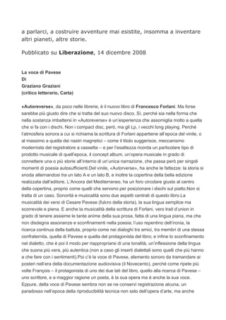 a parlarci, a costruire avventure mai esistite, insomma a inventare
altri pianeti, altre storie.

Pubblicato su Liberazione, 14 dicembre 2008


La voce di Pavese
Di
Graziano Graziani
(critico letterario, Carta)


«Autoreverse», da poco nelle librerie, è il nuovo libro di Francesco Forlani. Ma forse
sarebbe più giusto dire che si tratta del suo nuovo disco. Sì, perché sia nella forma che
nella sostanza imbattersi in «Autoreverse» è un’esperienza che assomiglia molto a quella
che si fa con i dischi. Non i compact disc, però, ma gli Lp, i vecchi long playing. Perché
l’atmosfera sonora a cui si richiama la scrittura di Forlani appartiene all’epoca del vinile, o
al massimo a quella dei nastri magnetici – come il titolo suggerisce, meccanismo
modernista del registratore a cassetta – e per l’esattezza ricorda un particolare tipo di
prodotto musicale di quell’epoca, il concept album, un’opera musicale in grado di
connettere una o più storie all’interno di un’unica narrazione, che passa però per singoli
momenti di poesia autosufficienti.Del vinile, «Autorverse», ha anche le fattezze: la storia si
snoda alternandosi tra un lato A e un lato B, e inoltre la copertina della bella edizione
realizzata dall’editore, L’Ancora del Mediterraneo, ha un foro circolare giusto al centro
della copertina, proprio come quelli che servono per posizionare i dischi sul piatto.Non si
tratta di un caso. Sonorità e musicalità sono due aspetti centrali di questo libro.La
musicalità dei versi di Cesare Pavese (fulcro della storia), la sua lingua semplice ma
scorrevole e piena. E anche la musicalità della scrittura di Forlani, vero trait d’union in
grado di tenere assieme le tante anime della sua prosa, fatta di una lingua piana, ma che
non disdegna assonanze e sconfinamenti nella poesia; l’uso repentino dell’ironia, la
ricerca continua della battuta, proprio come nei dialoghi tra amici, tra membri di una stessa
confraternita, quella di Pavese e quella del protagonista del libro; e infine lo sconfinamento
nel dialetto, che è poi il modo per riappropriarsi di una tonalità, un’inflessione della lingua
che suona più vera, più autentica (non a caso gli inserti dialettali sono quelli che più hanno
a che fare con i sentimenti).Poi c’è la voce di Pavese, elemento sonoro da tramandare ai
posteri nell’era della documentazione audiovisiva (il Novecento), perché come ripete più
volte François – il protagonista di uno dei due lati del libro, quello alla ricerca di Pavese –
uno scrittore, e a maggior ragione un poeta, è la sua opera ma è anche la sua voce.
Eppure, della voce di Pavese sembra non se ne conservi registrazione alcuna, un
paradosso nell’epoca della riproducibilità tecnica non solo dell’opera d’arte, ma anche
 