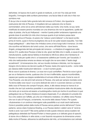 dell’artista. Un’epoca che è però in grado di restituire, a chi non l’ha vista per limiti
biografici, l’immagine dello scrittore piemontese: una faccia fatta di volti che in foto non
sorridono mai.
È da qui che si snoda l’altro grande tarlo del romanzo di Forlani, che riguarda la
costruzione del mito di Pavese, il rimpallarsi del suo cadavere che ne fecero
commentatori, amici ed ex amici all’indomani della sua morte. Una morte, la sua, tanto
mistificata da essere persino ricordata con una dinamica che non le appartiene, quella del
colpo di pistola, che fa più Hollywood – mentre il poeta preferì andarsene ingerendo una
grande dose di sonniferi.Un mito che è dunque quanto di più lontano possa darsi
dall’indole schiva di Pavese, di autore che “odiava i premi letterari” e che lasciò scritto
prima di morire, quasi in forma di preghiera che sa di non poter essere esaudita, “non fate
troppi pettegolezzi” – altra frase che rimbalza come un’eco lungo tutto il romanzo. Un mito
che sconfina nel feticismo dei turisti curiosi, che vanno all’Hotel Roma – dove lavora
Angelo, protagonista del lato principale del romanzo – e chiedono di soggiornare nella
stanza 313, quella dove Pavese si tolse la vita, ignari del fatto che in realtà, a causa di una
ristrutturazione, quella stanza fatidica è diventata la 346.Ecco allora che il fantasma di
Pavese si rivela per quello che è: un’ossessione collettiva per l’evento, per l’accaduto, il
mito che realizzandosi emana se stesso nei luoghi che ne sono stato il “teatro degli
accadimenti”. Un’emanazione che, nel suo risvolto morboso e feticista, non ha neppure
bisogno che la stanza sia davvero quella di Pavese, basta che sopra la porta – come nella
più classica delle ricostruzioni televisive – ci sia il numero giusto.
Ma la voce è qualcosa di diverso. La voce non si può contraffare. Perché la voce è già di
per se un fantasma vivente, qualcosa che c’è ma è inafferrabile, eppure inconfondibile,
capace per questa sua doppia caratteristica di arrivare dritta al cuore. Come la voce di
Tina Pizzarda, uno dei primi tarli amorosi di Pavese, che sarà per sempre ricordata come
“la donna dalla voce rauca” a cui sono dedicati dei versi in «Lavorare stanca».La ricerca
della voce di Pavese che compie François, allora, è allo stesso tempo la ricerca di un
risvolto che sia il più autentico possibile in una ipotetica ricostruzione della vita del poeta,
che tanto più si avvicina ad essere un’autobiografia e tanto più rischia di sconfinare in quei
pettegolezzi da cui Pavese chiedeva di essere dispensato. È un attestato di curiosità che
ha a che vedere con l’affetto, più che con il feticismo mediatico. Un affetto verso Pavese
che non è solo di François, ovviamente, ma anche dello stesso Forlani. Per questo
«Autoreverse» è un continuo interrogarsi sulle possibilità e sui vicoli ciechi dell’amore.
Come è possibile parlare della morte di Pavese senza parlare anche dell’amore? Come
parlarne, senza citare Costance Dowling, a cui Pavese dedicò i celebri versi di “verrà la
morte e avrà i tuoi occhi”? Ma come parlare di tutto questo intreccio senza scadere nel
pettegolezzo detestato da Pavese?Forlani ci riesce grazie a un delicato gioco di specchi,
di storie che si riflettono in altre storie, e così facendo recuperano la dimensione umana
della morte di Pavese, attraverso la calcificazione del mito, un’incrostazione così ostinata
 