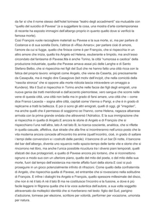 da far sì che il nome stesso dell’hotel torinese “teatro degli accadimenti” sia mutuabile con
“quello del suicidio di Pavese” (e a suggellare la cosa, una mostra d’arte contemporanea
di recente ha esposto immagini dell’albergo proprio in quanto quello dove si verificò la
famosa morte).
Così François vuole raccogliere materiali su Pavese e la sua morte, sì, ma per parlare di
Costance e di sua sorella Doris, l’attrice di «Riso Amaro»; per parlare cioè di amore,
l’amore da cui si fugge, quello che finisce come è per François, che si rispecchia in un
altro amore che inizia, quello tra Angelo ed Helena, esuberante e limpido, ma anch’esso
circondato dal fantasma di Pavese.Ma è anche Torino, la città “rumorosa e caotica” della
produzione industriale, quella che Pavese amava assai più delle Langhe e di Santo
Stefano Belbo, che si rispecchia nei figli del Sud che ne hanno fatto una città ricca con la
fatica del proprio lavoro: emigrati come Angelo, che viene da Caserta, più precisamente
da Casapulla, ma è meglio dire Casagiove (leit motiv dell’incipit, che nella comicità della
“nascita stronza” che si oppone alla morte ridicola lascia intravedere un omaggio a
Kundera). Ma il Sud si rispecchia in Torino anche nelle facce dei figli degli emigrati, una
nuova genia dai tratti meridionali e dall’accento piemontese, vero sangue che scorre nelle
vene di questa città, una città non bella ma in grado di farsi amare, una città che – come
dice Franco Lacecla – sogna altre città, capitali come Vienna o Parigi, e che è in grado di
replicarne a tratti la bellezza. E poi ci sono gli altri emigrati, quelli di oggi, gli “irregolari”,
ma anche quelli che il permesso di soggiorno ce l’hanno, come Helena, ragazza albanese
arrivata con la prima grande ondata che attraversò l’Adriatico. E la sua immigrazione che
si rispecchia in quella di Angelo.E ancora le storie di Angelo e di François che si
rispecchiano l’una nell’altra, lato A nel lato B, la ricerca cosciente, analitica, che si riflette
in quella casuale, affettiva, due strade che alla fine si incontreranno nell’unico posto che la
vita moderna ancora concede all’incontro tra anime (quell’incontro, cioè, in grado di saltare
i tempi delle convenzioni e i costrutti delle parole): il bancone di un bar.Di notte, il bancone
del bar dell’albergo, diventa uno squarcio nello spazio-tempo delle tante vite e storie che si
rincorrono nel libro, ma anche l’unica possibile ricucitura tra i diversi piani temporali, quelli
sfalzati dei due protagonisti, e quello di Pavese ancora più lontano, che si riconnettono
ognuno a modo suo con un ulteriore piano, quello del mito del poeta, o del mito della sua
morte, fuori dal tempo dell’esistenza ma niente affatto fuori della storia.E così si può
proseguire in un gioco potenzialmente infinito di rifrazioni. Come quello della confraternita
di Angelo, che rispecchia quella di Pavese, ed entrambe che si rovesciano nella solitudine
di François. E infine i dialoghi tra Angelo e François, quello spessore millesimale del disco,
che non è né il lato A né il lato B ma ne costituisce l’incontro e la fusione, e dove è più
facile leggere in filigrana quella che è la voce autentica dell’autore, a sua volta soggetto
attraversato da molteplici identità che si riverberano nel testo: figlio del Sud, parigino
d’adozione, torinese per elezione, scrittore per volontà, performer per vocazione, umorista
per natura.
 