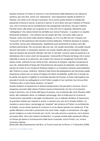 Questo romanzo di Forlani si inscrive in una dimensione della letteratura che utilizza la
scrittura, per così dire, come una “riparazione”. Una riparazione rispetto al destino di
Pavese; non tanto a ciò che gli è successo, ma a come questo destino è trasfigurato
passando di bocca in bocca, di penna in penna. E ciò è tanto vero per il destino di Pavese
vivo, che si incrocia con le considerazioni dei protagonisti sull’amore, che per il destino
Pavese morto, alle prese con la genesi di un mito che non lo riguarda, attraverso quei
“pettegolezzi” che voleva lontani da sé.Nella sua ricerca François – e questo è un aspetto
fortemente simbolico – non entrerà mai nei luoghi del mito: non entra nella casa di
Pavese, come non entra nella camera d’albergo, la 313 o la 346 che sia. François non
“consuma” la full experience del macabro turismo letterario. Preferirà starsene ai margini,
sul confine, senza però oltrepassarlo, rispettando quel sentimento di pudore caro allo
scrittore piemontese. Per avvicinarsi alla sua vita, non quella raccontata, ma quella vissuta
davvero dal poeta, è necessario operare uno scarto rispetto alla sua immagine, bisogna
stare al margine del racconto ufficiale, del mito. E nel farlo, occorre usare la pazienza e la
delicatezza che ci sono voluti nel recuperare i manoscritti di Pavese dal fango che li aveva
inghiottiti a causa di un alluvione, per evitare che l’acqua ne sciogliesse l’inchiostro.Allo
stesso modo, sottrarre la sua morte al mito, standone al margine, significa recuperare la
sua vita, sottraendola al fango del chiacchiericcio dal sapore di celluloide, che trasforma
persino la morte di una Costance Dowling malata in un romantico schianto automobilistico
alla Thelma e Louise. Sottrarre. Sottrarre dall’ombra del pettegolezzo per illuminare quella
esperienza umana con un senso di tragica ma dolce inevitabilità, quello che si scorge tra
le parole che aprono il biglietto di commiato lasciato da Pavese, la frase interrogativa che
precede il monito sui pettegolezzi e che Forlani sceglie di non riportare mai nel suo libro:
“Perdono tutti e a tutti chiedo perdono. Va bene?”
Questo tentativo di riparazione di stampo benjaminiano che pervade il romanzo, dove il
progresso (evocato dallo stesso Forlani) avanza schiacciando ciò che c’è di prezioso
lungo il cammino, non si limita alla figura di pavese, ma si estende alle varie rifrazioni della
storia, alle moltepolici storie, ai molteplici personaggi. Non si tratta però di un’ansia di
ricostruzione impossibile e dal piglio moralizzante, ma un delicato tentativo di riparazione,
di guardarsi indietro pur sospinti in avanti, e cercare così, per chi è rimasto indietro, un
riscatto.Lo sanno bene i personaggi più “popolari” del romanzo di Forlani, la confraternita
di Angelo, nuova classe operaia di un’epoca in cui la classe operaia non esiste più. È da
quelle riflessioni conviviali e picaresche che esce l’idea, meglio, la sensazione, che oggi i
poveri svolgono un ruolo rinnovato per i ricchi, non solo servono a produrre, ma li aiutano
ad essere felici. Sono dei moderni intrattenitori, in questa società dello spettacolo diffuso.
Un tempo gli operai si riconoscevano dalle facce incazzate, scrive Forlani; noi, invece,
moriremo ridendo.
[testo letto alla presentazione del libro, al Tuma's book bar di Roma, il 13 dicembre 2008]

SABATO 6 DICEMBRE 2008
 