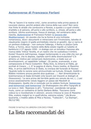 Autoreverse di Francesco Forlani


"Ma se 'tacere è la nostra virtù', come avvertiva nella prima poesia di
Lavorare stanca, perché andare alla ricerca della sua voce? Non sono
mai finite le strade che conducono a Pavese, a questo o a quel cimelio
d’asfalto o di polvere, all’uomo o allo scrittore, o, chissà, all’uomo e allo
scrittore. Ultima scommessa, fresca di stampa, nel centenario della
nascita, Autoreverse di Francesco Forlani (L’ancora del
Mediterraneo). Un esordio che ha la forma di una inchiesta
romanzesca, dove i documenti si intrecciano con l’invenzione, talvolta di
claudicante respiro (il giallo architettato intorno ai gioielli). Qui si narra di
un portiere d’albergo - non comune l’albergo, il Roma in piazza Carlo
Felice, a Torino, dove l’autore della Bella estate ingollò un tubetto di
barbiturici il 27 agosto 1950 - in dialogo con un bricoleur francese alla
ricerca della 'mitica' favella, di un nastro che ne custodisca il timbro.
Esiste? Riuscirà nell’impresa, magari tentennando in una città che non gli
si spalanca, che lo depista, capitale com’è della dissimulazione? C’è
almeno un motivo per conservare Autoreverse, a modo suo un
divertissement, un appetibile 'collage'. (Si pensa, avanzando, a una
composizione di Flavio Costantini: Moby Dick, la chitarra di Pablo, gli
occhiali di Cesare ...). E’ la pagina di diario, finora inedita, di Massimo
Mila, in arrivo dall’Archivio di Stato, la cronaca del funerale di Pavese:
'Quando tutte le corone sono ammucchiate sul tumulo, Einaudi, Giolitti e
Bobbio insistono ancora perché dica qualcosa ...'. Non dimenticando la
testimonianza di Dada Grimaldi (che lavorò con Visconti ai dialoghi di
Ossessione): 'La sera prima del terribile gesto era venuto da noi, (...) poi
aveva assolutamente voluto leggere un passo dal Macbeth di
Shakespeare. Quello che si conclude con la celebre formula 'tomorrow
and tomorrow and tomorrow' (lo Shakespeare che offre l’epigrafe di
La luna e i falò: 'Ripeness is all'). 'Tomorrow', scendendo nel gorgo
muto, come un contadino di Santo Stefano Belbo. 'Facciamo come
voleva lui e ricordiamolo in silenzio', ancora rintocca la voce di Massimo
Mila, oratore malgré lui in quell’ultima, estrema estate." (da Bruno
Quaranta, L'inedito addio di Mila a Pavese, "TuttoLibri", "La Stampa",
06/12/'08)


PAGINE DI NATALE IN LIBRERIA CON DIECI FIRME


La lista raccomandati dei
 