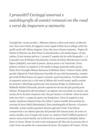 I prescelti? Carteggi amorosi e
autobiografie di comici romanzi on the road
e versi da imparare a memoria



Consigli doc «senza invidia». Abbiamo chiesto a dieci noti autori, in libreria
con i loro nuovi titoli, di suggerire come regalo il libro di un collega scelto fra
quelli usciti nell' ultima stagione. Ecco che cosa ci hanno risposto... Pagine di
Natale In libreria con dieci firme La Szymborska a chi studia lingue «Il mio
caduto, il mio tornato polvere / assunto l' aspetto che ha nella fotografia...», è
la grande voce di Wislawa Szymborska. Curato da Pietro Marchesani è uscito
Opere (Adelphi), con tutte le poesie, alcune prose e un' intervista. Testo
polacco a fronte: lo regalerei a chi studia le lingue partendo dalla poesia.
Paolo Nori Consiglio Milano fantasma di Michele Mari e Velasco Vitali, (Edt)
perché i dipinti di Vitali delineano il profilo di una città fantasmatica, mentre
gli scritti di Mari hanno un sapore surreale, quasi buzzatiano. Un libro adatto
ai sognatori senza età e a chi ama la Milano dei vecchi tempi, quella cantata
da Jannacci. Monologo poetico per mia mamma Scelgo La fondazione di
Raffaello Baldini (Einaudi), piccolo capolavoro di uno dei più grandi poeti
italiani. Protagonista del monologo è un signore che non butta via niente, una
mania che lo ha fatto rimanere solo. Sta per morire e si chiede «Dove la metto
tutta sta roba?» e sogna di aprire una fondazione. Forse lo regalerò a mia
madre. Sandrone Dazieri Come fare felice l' amico cinefilo Non perdete Io,
ciccione di Jerry Stahl (Mondadori), finta autobiografia di Roscoe «Ciccione»
Arbuckle, comico molto popolare intorno agli anni Venti. Una lettura
commovente e un ottimo spaccato del periodo del cinema muto. Se avete un
amico cinefilo, ecco il regalo che fa per voi. Andrea Vitali È difficile parlare d'
amore senza essere banali, ma in Storia di un matrimonio (Adelphi) Adrew
Greer ci riesce. Siamo in tanti a non rassegnarci all' idea che la persona che ci
è più vicina sia quella che conosciamo di meno. Da regalare all' amato. Vivian
 