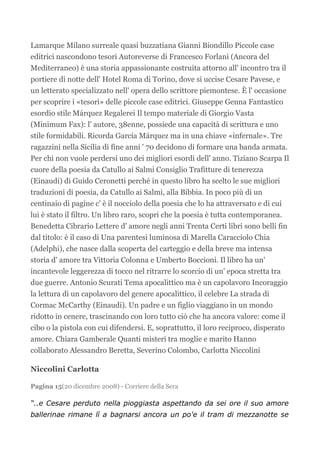Lamarque Milano surreale quasi buzzatiana Gianni Biondillo Piccole case
editrici nascondono tesori Autoreverse di Francesco Forlani (Ancora del
Mediterraneo) è una storia appassionante costruita attorno all' incontro tra il
portiere di notte dell' Hotel Roma di Torino, dove si uccise Cesare Pavese, e
un letterato specializzato nell' opera dello scrittore piemontese. È l' occasione
per scoprire i «tesori» delle piccole case editrici. Giuseppe Genna Fantastico
esordio stile Márquez Regalerei Il tempo materiale di Giorgio Vasta
(Minimum Fax): l' autore, 38enne, possiede una capacità di scrittura e uno
stile formidabili. Ricorda García Márquez ma in una chiave «infernale». Tre
ragazzini nella Sicilia di fine anni ' 70 decidono di formare una banda armata.
Per chi non vuole perdersi uno dei migliori esordi dell' anno. Tiziano Scarpa Il
cuore della poesia da Catullo ai Salmi Consiglio Trafitture di tenerezza
(Einaudi) di Guido Ceronetti perché in questo libro ha scelto le sue migliori
traduzioni di poesia, da Catullo ai Salmi, alla Bibbia. In poco più di un
centinaio di pagine c' è il nocciolo della poesia che lo ha attraversato e di cui
lui è stato il filtro. Un libro raro, scopri che la poesia è tutta contemporanea.
Benedetta Cibrario Lettere d' amore negli anni Trenta Certi libri sono belli fin
dal titolo: è il caso di Una parentesi luminosa di Marella Caracciolo Chia
(Adelphi), che nasce dalla scoperta del carteggio e della breve ma intensa
storia d' amore tra Vittoria Colonna e Umberto Boccioni. Il libro ha un'
incantevole leggerezza di tocco nel ritrarre lo scorcio di un' epoca stretta tra
due guerre. Antonio Scurati Tema apocalittico ma è un capolavoro Incoraggio
la lettura di un capolavoro del genere apocalittico, il celebre La strada di
Cormac McCarthy (Einaudi). Un padre e un figlio viaggiano in un mondo
ridotto in cenere, trascinando con loro tutto ciò che ha ancora valore: come il
cibo o la pistola con cui difendersi. E, soprattutto, il loro reciproco, disperato
amore. Chiara Gamberale Quanti misteri tra moglie e marito Hanno
collaborato Alessandro Beretta, Severino Colombo, Carlotta Niccolini

Niccolini Carlotta

Pagina 15(20 dicembre 2008) - Corriere della Sera

“..e Cesare perduto nella pioggiasta aspettando da sei ore il suo amore
ballerinae rimane lì a bagnarsi ancora un po'e il tram di mezzanotte se
 