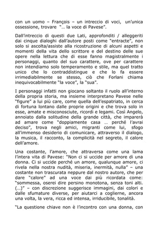 con un uomo – François – un intreccio di voci, un’unica
ossessione, trovare “… la voce di Pavese”.

Dall’intreccio di questi due Lati, approfonditi / alleggeriti
dai cinque dialoghi dall’autore posti come “entracte”, non
solo si ascolta/assiste alla ricostruzione di alcuni aspetti e
momenti della vita dello scrittore e del destino delle sue
opere nella lettura che di esse fanno magistralmente i
personaggi, quanto del suo carattere, ove per carattere
non intendiamo solo temperamento e stile, ma quel tratto
unico che lo contraddistingue e che lo fa essere
irrimediabilmente se stesso, ciò che Forlani chiama
inequivocabilmente “la voce”, la “sua”.

I personaggi infatti non giocano soltanto il ruolo all’interno
della propria storia, ma insieme interpretano Pavese nelle
“figure” a lui più care, come quella dell’espatriato, in cerca
di fortuna lontano dalle proprie origini e che trova solo in
esse, amate e misconosciute, ricordi e legami. Così Angelo,
annoiato dalla solitudine della grande città, che imparerà
ad amare come “doppiamente casa … perché l’avrai
deciso”, trova negli amici, migranti come lui, sfogo
all’immenso desiderio di comunicare, attraverso il dialogo,
la musica, il racconto, la complicità nel segreto, il calore
dell’amore.

Una costante, l’amore, che attraversa come una lama
l’intera vita di Pavese: “Non ci si uccide per amore di una
donna. Ci si uccide perché un amore, qualunque amore, ci
rivela nella nostra nudità, miseria, inermità, nulla” – una
costante non trascurata neppure dal nostro autore, che per
dare “calore” ad una voce dai più ricordata come:
“sommessa, oserei dire persino monotona, senza toni alti.
(…)” – con discrezione suggerisce immagini, dai colori e
dalle sfumature diverse, per aiutarci a coglierne, ancora
una volta, la vera, ricca ed intensa, irriducibile, tonalità.

“La questione chiave non è l’incontro con una donna, con
 