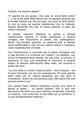 l’amore, ma esserne degno”:

“E’ sparita ed era giusto. Che cosa ne avrei fatto tanto?
[…]. Se la più bella delle donne che mi passano accanto per
la strada volesse me, me me solo, che cosa ne farei tanto?
Io non so cosa sia questa maledizione che ho indosso.
Questa domanda che non mi lascia adorare in pace più
nulla e nessuno.”

In questo costante restituire la parola a Pavese
l’autoreverse assolve in modo esemplare il proprio
compito: non chiacchiere di salotti, non “pettegolezzi”
sterili, ma ascolto, sguardo, su qualcosa che si delinea
come inafferrabile e che nel suo volerlo essere e rimanere,
viene rispettata fino in fondo.

Così l’autoreverse si conclude con la stessa immagine che
ci rapì all’inizio e ci immerse nel “nastro”, un telefono, non
ormai irrimediabilmente silente, ma una voce, un amore, la
speranza, la vita, una possibilità di riscrivere le proprie
origini, di salvarsi dall’oscurità della notte, nel racconto e
grazie ad esso:

“La vera sfida in verità è stata un’altra – dirà François - ma
in quel momento non ne ero consapevole. Mi sono salvato
dalla notte che mi voleva assassino, per una serie di
circostanze. Grazie ad una persona sola. Alle storie che una
persona porta in sé.”

Con questa frase l’autore restituisce ancora una volta la
parola al poeta … un passo indietro, non si può mai
descrivere del tutto una voce, definire un’identità, risolvere
un mistero, così come non si può farlo con un profumo, ci
si può semplicemente inebriare.
 