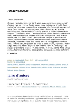 Filosofipercaso


[Sempre vieni dal mare]

Sempre vieni dal mare e ne hai la voce roca, sempre hai occhi segreti
d'acqua viva tra i rovi, e fronte bassa, come cielo basso di nubi. Ogni
volta rivivi come una cosa antica e selvaggia, che il cuoregià sapeva e si
serra. Ogni volta è uno strappo, ogni volta è la morte. Noi sempre
combattemmo. Chi si risolve all'urto ha gustato la morte e la porta nel
sangue. Come buoni nemici che non s'odiano piùnoi abbiamo una stessa
voce, una stessa pena e viviamo affrontati sotto povero cielo. Tra noi
non insidie, non inutili cose - combatteremo sempre. Combatteremo
ancora, combatteremo sempre, perché cerchiamo il sonnodella morte
affiancati, e abbiamo voce roca fronte bassa e selvaggiae un identico
cielo. Fummo fatti per questo. Se tu od io cede all'urto, segue una notte
lunga che non è pace o tregua e non è morte vera. Tu non sei più. Le
braccia si dibattono invano. Fin che ci trema il cuore. Hanno detto un tuo
nome. Ricomincia la morte. Cosa ignota e selvaggia sei rinata dal mare.

C. Pavese


postato da: nataliacastaldi alle ore 00:42 | link | commenti (12)
link | popup commenti (12)
consigli di lettura, francesco forlani, natàlia castaldi, autoreverse, antonella foderaro, la voce di
pavese categorie: consigli di lettura, francesco forlani, natàlia castaldi, autoreverse, antonella
foderaro, la voce di pavese



falso d’autore
inediti dell'apparenza

Francesco Forlani : Autoreverse
Febbraio 16, 2009 in conversazioni, letture | Tags: autoreverse, f.forlani, letture, pavese




Io in una camera d’albergo ci sono nata. La numero 16. E sotto c’era il mare.
Mi è sempre piaciuto pensare che l’appuntamento fra quell’evento insolito e il
mare avesse un significato, che in qualche modo dovesse incidere sul corso
 