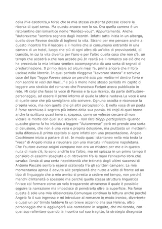 della mia esistenza,o forse che la mia stessa esistenza potesse essere la
ricerca di quel senso. Ma questo ancora non lo so. Ora quella camera è un
ristorantino dal romantico nome “Rendez-vous”. Appuntamento. Anche
“Autoreverse “sembra segnato dagli incontri. Infatti tutto inizia in un albergo,
quello dove Pavese decide di togliersi la vita. Strano per me pensare anche a
questo incontro fra il nascere e il morire che si consumano entrambi in una
camera di un hotel, luogo che più di ogni altro dà un’idea di provvisorietà, di
transito, in cui la vita diventa per l’uno e per l’altro quella cosa che non c’è, un
tempo che accadrà o che non accade più.In realtà sia il romanzo sia ciò che ne
ha preceduto la mia lettura sembra accompagnato da una sorta di segnali di
predestinazione. Il primo risale ad alcuni mesi fa, prima ancora che il libro
uscisse nelle librerie. In quel periodo rileggevo “Lavorare stanca” e scrivevo
cose del tipo “leggo Pavese senza un perché solo per mettermi dentro l’aria e
non sentire le voci dei muri…” e più o meno nello stesso periodo mi capitò di
leggere uno stralcio del romanzo che Francesco Forlani aveva pubblicato in
rete. Mi colpì che fosse la voce di Pavese e la sua ricerca, da parte dell’autore-
personaggio, ad essere il perno intorno al quale la storia ruotava.La voce è una
di quelle cose che più somigliano allo scrivere. Ognuno ascolta e riconosce la
propria voce, ma non quella che gli altri percepiscono. E nella voce di un poeta
è forse racchiuso il segreto più intimo della sua poesia. Mi colpì di quel brano
anche la scrittura quasi tenera, sospesa, come se volesse cercare di non
violare la morte con quel suo scavare - non fate troppi pettegolezzi-Quando
qualche giorno fa ho iniziato a leggere “Autoreverse” però mi prende una sorta
di delusione, che non è una vera e propria delusione, ma piuttosto un mettermi
sulla difensiva.Il primo capitolo si apre infatti con una presentazione. Angelo
Cocchinone inizia a parlare di sé. In modo quasi istantaneo nella mia testa la
“voce” di Angelo inizia a risuonare con una marcata inflessione napoletana.
Che l’autore avesse origini campane non era un mistero per me e in questo
nulla di male c’è, lo sono anch’io tra l’altro, ma mi spiazza in un primo tempo il
pensiero di essermi sbagliata e di ritrovarmi fra le mani l’ennesimo libro che
cavalca l’onda di una certa napoletanità che trainata dagli ultimi successi di
Antonio Pascale sembra essersi scatenata fra gli scrittori campani. La mia
momentanea apnea è dovuta alle perplessità che nutro a volte di fronte ad un
tipo di linguaggio che a mio avviso si presta a cedere nel tempo, non perché
manchi d’intensità o spessore ma perché quella stessa struttura linguistica
finisce col formare come un velo trasparente attraverso il quale è possibile
seguire la narrazione ma impedisce di penetrarla oltre la superficie. Ma forse
questa è solo una mia idiosincrasia.Comunque continuo la lettura anche perché
Angelo fa il suo ingresso e mi introduce al romanzo in modo ironico, divertente
e quasi un po’ timido laddove fa un breve accenno alla sua Helena, altro
personaggio che si aggiungerà alla narrazione in seguito, che mi ricorda, con
quel suo rallentare quando la incontra sul suo tragitto, la strategia disegnata
 