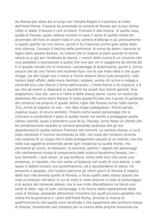 da Pessoa per stare più a lungo con l’amata.Angelo è il portiere di notte
dell’Hotel Roma. Francois ha prenotato la camera di Pavese per la sua ultima
notte in Italia. Francois è uno scrittore. Francois è alla ricerca di quella voce,
quella di Pavese, quasi volesse trovare in essa il senso di quella morte.Ho
accennato all’inizio di essere nata in una camera d’albergo e più precisamente
in quello gestito da mio nonno, quindi lì ho trascorso anche gran parte della
mia infanzia. Conosco il fascino delle portinerie, di come da dietro i banconi di
legno tutto appare diverso, so l’odore che si respira ai piani quando le donne
vanno su e giù per riordinare le stanze, i rumori delle cucine.È un universo che
vive parallelo e sconosciuto a quello che vive per chi vi soggiorna da cliente.Ed
è in questo mondo che si muovono i personaggi di Autoreverse, giunti lì, prima
ancora che da una Torino che incombe fuori con le sue linee rette e che quasi
sfugge, da altri luoghi più o meno a Torino distanti.Sono tutti emigranti, tutti
lontani dagli affetti, dalle mura familiari, sospesi, anche chi scrive e indaga e
cerca.Ed ecco che ritorna il tema dell’incontro. L’Hotel Roma si fa crocevia, e è
qui che gli eventi si dipanano in equilibrio fra questi due mondi gemelli. Due
angolazioni, due lati, uno a e l’altro b della stessa storia. Come un nastro da
sbobinare.Ma come entra Pavese in tutto questo?Credo che il punto di partenza
del romanzo sia proprio in quelle ultime righe che Pavese scrive nella stanza
313, prima di togliersi la vita - non fate troppi pettegolezzi -Poche parole,
ingenue quasi, di sicuro semplici. Proprio come questi personaggi che si
ritrovano a condividere il peso di quella morte ma anche a proteggere quelle
ultime volontà, quasi a prendersi cura di lui, Pavese, come fosse un cliente che
ha semplicemente lasciato la camera lasciando qualcosa che gli era
appartenuta.In quella camera Francois non entrerà. La camera stessa, a cui è
stato cambiato il numero diventando la 346, nel corso del romanzo diventa
così essenza di un luogo che è stato protagonista casuale di un evento, ma che
nella sua oggettiva anonimità perde ogni incidenza su quella morte, ma
permeerà gli amori, le delusioni, le amicizie, perfino i segreti dei personaggi
che cercheranno invece di preservarla dallo sciocco fanatismo.Pavese, con i
suoi tormenti, i suoi amori, la sua scrittura, entra nelle loro vite come una
presenza, sì inquieta, ma non come un’assenza nel vuoto di una stanza e alla
quale si debba trovare una giustificazione, ed è ascoltandone le storie, fra
presente e passato, che l’autore percorre gli ultimi giorni di Pavese.Il respiro
delle loro vite diventa quello di Pavese, e forse quello dello stesso autore che
crea un tessuto narrativo in cui di volta in volta assume il ruolo di personaggio
e di autore del romanzo stesso, ma le sue mille sfaccettature ne fanno una
sorta di alter- ego di tutti i personaggi, e la ricerca della registrazione della
voce di Pavese, passando attraverso l’incontro con quell’universo parallelo che
orbita fra la portineria e i piani dell’Hotel Roma, diventa la ricerca di
quell’innocenza che quella voce racchiude e che appartiene alla scrittura stessa
di Pavese, diventando così pretesto per la ricerca della propria innocenza sia
 