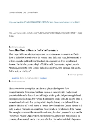 come scrittore che come uomo.




http://www.ibs.it/code/9788883252389/forlani-francesco/autoreverse.html




http://www.anobii.com/books/Autoreverse/9788883252389/01bb84eb44862c
5b20/
5




1
1 di 1 l'ha trovato utile

 la solitudine affocata della bella estate
libro imperfetto ma vitale, divagazioni tra romanzesco e cronaca nell'hotel
dove si suicidò Cesare Pavese. La ricerca vana della sua voce, i documenti, le
lettere, qualche pettegolezzo."Martedì 29 agosto 1950. Oggi sepoltura di
Pavese. Partiti alle quattro dagli uffici Einaudi. Gran corteo a piedi per via
Arsenale, con sosta sotto la sede della Casa editrice, fino a piazza San Carlo.
Poi
P     in auto al cimitero".
                                                                 T
                                                                 Ti è d'aiuto questo?
― aleciccio detto il Jan 7, 2009 | 3 feedback
1
1 di 1 l'ha trovato utile



Libro scorrevole e semplice, una lettura piacevole da poter fare
tranquillamente dovunque.Scrittura ironica e coinvolgente, ricchezza di
particolari sia nella descrizione dei luoghi sia in quella dei personaggi che si
susseguono nell'albergo.Un vortice di emozioni, voci e volti. In questo libro si
intrecciano le vite dei due protagonisti: Angelo, immigrato del meridione,
portiere di notte all'Hotel Roma a Torino, dove lo scrittore Cesare Pavese si è
tolto la vita e François, uno scrittore francese che a conclusione della ricerca
di una registrazione della voce dello scrittore, decide di passare la notte nella
"camera di Pavese".Apparentemente i due protagonisti non hanno nulla in
comune, discutono di molte cose, ma alla fine i loro discorsi si ricollegano a
 