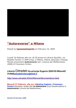 QuickTimeª e un
                               decompressore TIFF (Non compresso)
                           sono necessari per visualizzare quest'immagine.




“Autoreverse” a Milano
Posted by lapoesiaelospirito on February 15, 2009



Lunedì 16 febbraio alle ore 18.30 presso la Libreria Equilibri, via
Rodolfo Farneti 11 (MM Lima), a Milano, Helena Janeczek e Giorgio
Morale presentano Autoreverse (ed. L’ancora del Mediterraneo
2008) di Francesco Forlani.


Libreria Odradek Via principe Eugenio 2820155 Milano02
3
314948odradekmilano@tele2.it

http://www.odradek.it/html/librerie/libreriamilano.html

V
Venerdì 27 febbraio, alle ore 18Andrea Inglese e Francesco
Forlani discutono i propri libri La distrazione (Luca Sossella editore) e
Autoreverse (L'Ancora del Mediterraneo).




Giovedì 25 Dicembre 2008
 