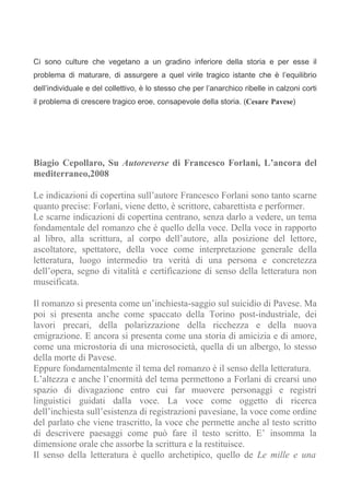 Ci sono culture che vegetano a un gradino inferiore della storia e per esse il
problema di maturare, di assurgere a quel virile tragico istante che è l’equilibrio
dell’individuale e del collettivo, è lo stesso che per l’anarchico ribelle in calzoni corti
il problema di crescere tragico eroe, consapevole della storia. (Cesare Pavese)




Biagio Cepollaro, Su Autoreverse di Francesco Forlani, L’ancora del
mediterraneo,2008

Le indicazioni di copertina sull’autore Francesco Forlani sono tanto scarne
quanto precise: Forlani, viene detto, è scrittore, cabarettista e performer.
Le scarne indicazioni di copertina centrano, senza darlo a vedere, un tema
fondamentale del romanzo che è quello della voce. Della voce in rapporto
al libro, alla scrittura, al corpo dell’autore, alla posizione del lettore,
ascoltatore, spettatore, della voce come interpretazione generale della
letteratura, luogo intermedio tra verità di una persona e concretezza
dell’opera, segno di vitalità e certificazione di senso della letteratura non
museificata.

Il romanzo si presenta come un’inchiesta-saggio sul suicidio di Pavese. Ma
poi si presenta anche come spaccato della Torino post-industriale, dei
lavori precari, della polarizzazione della ricchezza e della nuova
emigrazione. E ancora si presenta come una storia di amicizia e di amore,
come una microstoria di una microsocietà, quella di un albergo, lo stesso
della morte di Pavese.
Eppure fondamentalmente il tema del romanzo è il senso della letteratura.
L’altezza e anche l’enormità del tema permettono a Forlani di crearsi uno
spazio di divagazione entro cui far muovere personaggi e registri
linguistici guidati dalla voce. La voce come oggetto di ricerca
dell’inchiesta sull’esistenza di registrazioni pavesiane, la voce come ordine
del parlato che viene trascritto, la voce che permette anche al testo scritto
di descrivere paesaggi come può fare il testo scritto. E’ insomma la
dimensione orale che assorbe la scrittura e la restituisce.
Il senso della letteratura è quello archetipico, quello de Le mille e una
 