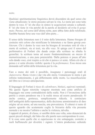 notte.

Qualsiasi sperimentazione linguistica dovrà discendere da quel senso che
viene attualizzato: le storie possono salvare la vita. Le storie poi sono tutte
dentro la voce. E’ lei che dice in sintesi le acquisizioni umane e culturali.
E’ lei che tiene in vita perché dà la parola al desiderio ed evita il gorgo
muto. Pavese, nel corso dell’ultima notte, pare abbia fatto delle telefonate.
Sarebbe bastata forse una voce dall’altra parte…

Il senso della letteratura non è il mito della letteratura. Hanno bisogno di
costruire miti coloro che mistificano la letteratura e ne fanno gossip ante
litteram. Chi è dentro la voce non ha bisogno di inventare miti di vita e
morte di scrittori, sta ai testi, sta alla voce. Si spiega così il senso del
performativo di Forlani che dando corpo alla scrittura ne ribalta le
gerarchie: la scrittura torna ad essere fondamentalmente un mezzo di
memorizzazione, o una pura potenzialità. Dalla potenza si passa all’atto
solo dando voce, cioè respiro a ciò che si pensa e si sente. Allora ciò che si
pensa e si sente diventa visibile: questa è la performance. Essa stessa una
domanda sull’utilità della letteratura per la vita.

Fare a meno dei miti è possibile, insegnano i personaggi orali di
Autoreverse. Basta vivere e dar vita alle storie. Comunicare le storie è già
infinito trattenimento, è già differimento della morte. La museificazione
del libro ne è invece anticipazione.

Il linguaggio di Forlani è ricco di calembours, bisticci, equivoci nominali.
Ma queste figure retoriche vengono mostrate non come artificio di
linguaggio ma come contraddizioni della realtà. Non è l’invenzione della
parola a creare paradosso ma è la realtà stessa ad essere paradossale. O
anche comica, grottesca, semplicemente ridicola. A cominciare
dall’ambiguità della toponomastica, della decisione amministrativa di dare
origine ad un nome, ad una nascita, una provenienza. Il cabaret si nutre di
questo sguardo che acutamente coglie le bizzarrie della vita presunta
normale e ne mostra l’arbitrio e anche la violenza, talvolta.
I rapporti di potere, di classe, si sarebbe detto una volta, sono denunciati da
questi piccoli dettagli, dal fatto che alle parole non corrispondono le cose.
E le cose sono quelle che si esperiscono in vite sottopagate, costrette a
ruoli buffoneschi per divertire i signori. L’intera produzione culturale
 