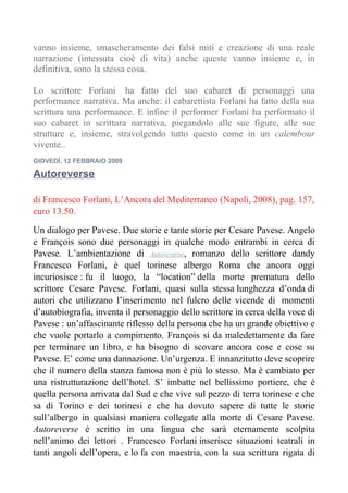 vanno insieme, smascheramento dei falsi miti e creazione di una reale
narrazione (intessuta cioè di vita) anche queste vanno insieme e, in
definitiva, sono la stessa cosa.

Lo scrittore Forlani ha fatto del suo cabaret di personaggi una
performance narrativa. Ma anche: il cabarettista Forlani ha fatto della sua
scrittura una performance. E infine il performer Forlani ha performato il
suo cabaret in scrittura narrativa, piegandolo alle sue figure, alle sue
strutture e, insieme, stravolgendo tutto questo come in un calembour
vivente..
GIOVEDÌ, 12 FEBBRAIO 2009

Autoreverse

di Francesco Forlani, L’Ancora del Mediterraneo (Napoli, 2008), pag. 157,
euro 13.50.

Un dialogo per Pavese. Due storie e tante storie per Cesare Pavese. Angelo
e François sono due personaggi in qualche modo entrambi in cerca di
Pavese. L’ambientazione di Autoreverse, romanzo dello scrittore dandy
Francesco Forlani, è quel torinese albergo Roma che ancora oggi
incuriosisce : fu il luogo, la “location” della morte prematura dello
scrittore Cesare Pavese. Forlani, quasi sulla stessa lunghezza d’onda di
autori che utilizzano l’inserimento nel fulcro delle vicende di momenti
d’autobiografia, inventa il personaggio dello scrittore in cerca della voce di
Pavese : un’affascinante riflesso della persona che ha un grande obiettivo e
che vuole portarlo a compimento. François si da maledettamente da fare
per terminare un libro, e ha bisogno di scovare ancora cose e cose su
Pavese. E’ come una dannazione. Un’urgenza. E innanzitutto deve scoprire
che il numero della stanza famosa non è più lo stesso. Ma è cambiato per
una ristrutturazione dell’hotel. S’ imbatte nel bellissimo portiere, che è
quella persona arrivata dal Sud e che vive sul pezzo di terra torinese e che
sa di Torino e dei torinesi e che ha dovuto sapere di tutte le storie
sull’albergo in qualsiasi maniera collegate alla morte di Cesare Pavese.
Autoreverse è scritto in una lingua che sarà eternamente scolpita
nell’animo dei lettori . Francesco Forlani inserisce situazioni teatrali in
tanti angoli dell’opera, e lo fa con maestria, con la sua scrittura rigata di
 