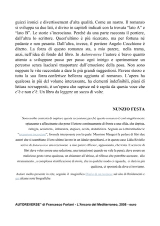 guizzi ironici e divertissement d’alta qualità. Come un nastro. Il romanzo
si sviluppa su due lati, è diviso in capitoli indicati con la trovata “lato A” e
“lato B”. Le storie s’incrociano. Perché da una parte racconta il portiere,
dall’altra lo scrittore. Quest’ultimo è più ricercato, ma per fortuna né
pedante e non pesante. Dall’altra, invece, il portiere Angelo Cocchione è
diretto. La forza di questo romanzo sta, a mio parere, nella trama,
anzi, nell’idea di fondo del libro. In Autoreverse l’autore è bravo quanto
attento a sviluppare passo per passo ogni intrigo e sperimentare un
percorso senza lasciarsi trasportare dall’emozione della posa. Non sono
neppure le vite raccontate a dare le più grandi suggestioni. Pavese stesso e
tutta la sua forza conferisce bellezza aggiunta al romanzo. L’opera ha
qualcosa in più del volume interessante, ha elementi indefinibili, piani di
lettura sovrapposti, è un’opera che rapisce ed è rapita da questa voce che
c’è e non c’è. Un libro da leggere un sacco di volte.



                                                                              NUNZIO FESTA

     Sono molto contenta di ospitare questa recensione perché questo romanzo è così singolarmente
       spiazzante e affascinante che pone il lettore continuamente di fronte a una sfida, che depista,
          rallegra, accarezza , imbarazza, stupisce, eccita, destabilizza. Segnalo su Letteratitudine le
 “recensioni incrociate“, formula interessante con la quale Massimo Maugeri fa parlare di libri due
autori che si scambiano il loro ultimo lavoro in un ideale specchiarsi, e in questo caso Lidia Riviello
    scrive di Autoreverse una recensione a mio parere efficace, appasionata, che tenta. E scrivere di
      libri deve voler essere una seduzione, una tentazione( quando ne vale la pena), deve essere un
      malizioso gesto verso qualcosa, un chiamare all’abisso, al riflesso che potrebbe accecare, allo
 straniamento , a complessa stratificazione di storie, che in qualche modo ci riguarda, ci darà in più
                                                            qualcosa, ci sposterà da dove ci troviamo.

 Autore molto presente in rete, segnalo il maginifico Diario di un torinese sul sito di Ibridamenti e
qui alcune note biografiche




AUTOREVERSE” di Francesco Forlani - L’Ancora del Mediterraneo, 2008 - euro
 