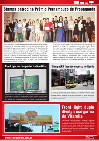 www.stampamidia.com.br
Stampa patrocina Prêmio Pernambuco de Propaganda
Contribuir para a divulgação da qualidade da propaganda pernambucana,
estimulando a excelência criativa, por meio do reconhecimento e da
premiação de agências, anunciantes e prossionais da área. Esses são
objetivos do Prêmio Pernambuco de Propaganda, uma iniciativa do
Sindicato das Agências de Propaganda de Pernambuco – Sinapro/PE,
com apoio da Associação Brasileira das Agências de Propaganda/PE –
Abap/PE e patrocínio da Stampa Mídia Exterior. A solenidade de premiação
aconteceu no dia 25 de setembro, no teatro do Shopping Rio Mar e contou
com as presenças de Ricardo Costa e de Durval Costa, que entregaram
A cerimônia de premiação, que aconteceu sob a coordenação do
presidente da Sinapro-PE e idealizador da premiação, Antônio Carlos
Vieira, apontou os grandes vencedores da publicidade de Pernambuco
em várias categorias. A Ampla Comunicação, pelo segundo ano
consecutivo, conquistou o maior número de medalhas e o título de
Agência do Ano. De acordo Antônio Carlos Vieira, a quinta edição do
evento é uma premiação consolidada e que a cada ano reúne mais
trabalhos e agências participantes. “Em 2014 foram mais de 350 peças
publicitárias inscritas por 32 agências associadas ao Sinapro-PE”.
prêmios e representaram a Stampa.
O StampaLED, novo produto da Stampa, localizado na Av. Rosa e Silva, por onde passam
diariamente 33 mil veículos, está despertando muita atenção de quem circula pelo local. O ponto
é bastante estratégico, pois é uma área de grande movimentação. Os clientes, cada vez mais,
estão fazendo uso do produto, dando a idéia de modernidade e tecnologia às marcas. A campanha
do Colégio Apoio é um exemplo.
StampaLED fazendo sucesso no RecifeFront ligh em campanha da Montilla
A Montilla abusou da criatividade e da estrutura da mídia exterior da Stampa e veiculou sua
campanha em um front light com aplique bastante chamativo, localizado no viaduto Joana
Bezerra, ponto de grande tráfego de carros. A localização é bastante estratégica,
pois permite uma excelente visualização por quem trafega pelo viaduto.
Front light duplo
divulga margarina
da Vitarella
Para anunciar o seu novo produto, a margarina, a Vitarella fez
novamente uso do front light duplo com aplique da Stampa.
O front light ca localizado na Av. Antônio de Goés, zona sul
do Recife, ponto de grande tráfego de veículos e considerado
um dos melhores pontos da Stampa. A grandiosidade da
estrutura do front light duplo chama bastante a atenção.
O anúncio cou bastante chamativo e trouxe muito
recall para marca.
 