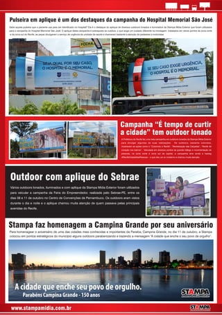 www.stampamidia.com.br
Pulseira em aplique é um dos destaques da campanha do Hospital Memorial São José
Sabe aquela pulseira que o paciente usa para ser identicado no hospital? Ela é o destaque do aplique de diversos outdoors lonados e iluminados da Stampa Mídia Exterior que foram utilizados
para a campanha do Hospital Memorial São José. O aplique desta campanha é sobreposto ao outdoor, o que exige um cuidado diferente na montagem. Instalados em vários pontos da zona norte
e da zona sul do Recife, as peças divulgaram o serviço de urgência da unidade de saúde e chamaram bastante a atenção de pedestres e motoristas
Para homenagear o aniversário de uma das cidades mais conhecidas e importantes da Paraíba, Campina Grande, no dia 11 de outubro, a Stampa
colocou em pontos estratégicos do município alguns outdoors parabenizando e trazendo a mensagem “A cidade que enche o seu povo de orgulho”.
Stampa faz homenagem a Campina Grande por seu aniversário
A cidade que enche seu povo de orgulho.
Parabéns Campina Grande - 150 anos
Campanha “É tempo de curtir
a cidade” tem outdoor lonado
A Prefeitura do Recife fez uma bela campanha em outdoors lonados da Stampa Mídia Exterior
para divulgar algumas de suas realizações. Os outdoors, bastante coloridos,
mostravam as ações como o “Colorindo o Recife”, “Revitalização das Calçadas”, “Recife de
coração nos bairros”. Veiculada em diversos pontos de grande tráfego e movimentação de
pessoas, na zona norte e zona sul da capital, a campanha teve ainda a hastag
#RecifeCidadeDasPessoas – o que deu um ar moderno e chamou muita atenção.
Outdoor com aplique do Sebrae
Vários outdoors lonados, iluminados e com aplique da Stampa Mídia Exterior foram utilizados
para veicular a campanha da Feira do Empreendedor, realizada pelo Sebrae-PE, entre os
dias 08 e 11 de outubro no Centro de Convenções de Pernambuco. Os outdoors eram vistos
durante o dia e noite e o aplique chamou muita atenção de quem passava pelas principais
avenidas do Recife.
 