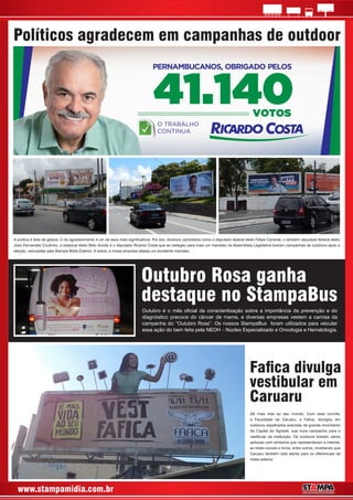 www.stampamidia.com.br
A política é feita de gestos. O do agradecimento é um de seus mais signicativos. Por isto, diversos candidatos como o deputado federal eleito Felipe Carreras, o também deputado federal eleito
João Fernandes Coutinho, o estadual eleito Beto Aciolly e o deputado Ricardo Costa que se reelegeu para mais um mandato na Assembleia Legislativa tiveram campanhas de outdoors após a
eleição, veiculadas pela Stampa Mídia Exterior. A todos, a nossa empresa deseja um excelente mandato.
Outubro é o mês ocial da conscientização sobre a importância da prevenção e do
diagnóstico precoce do câncer de mama, e diversas empresas vestem a camisa da
campanha do “Outubro Rosa”. Os nossos StampaBus foram utilizados para veicular
essa ação do bem feita pela NEOH – Núcleo Especializado e Oncologia e Hematologia.
Dê mais vida ao seu mundo. Com esse convite,
a Faculdade de Caruaru, a Faca, divulgou em
outdoors espalhados avenidas de grande movimento
da Capital do Agreste, sua nova campanha para o
vestibular da instituição. Os outdoors tiveram vários
apliques com símbolos que representavam a internet,
as redes sociais e livros, entre outros, mostrando que
Caruaru também está atenta para os diferenciais da
mídia exterior.
Políticos agradecem em campanhas de outdoor
Outubro Rosa ganha
destaque no StampaBus
Faca divulga
vestibular em
Caruaru
 