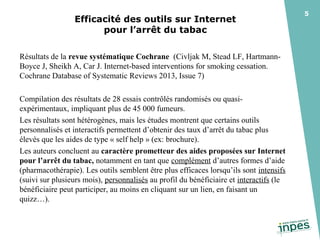 Efficacité des outils sur Internet 
pour l’arrêt du tabac 
Résultats de la revue systématique Cochrane (Civljak M, Stead LF, HartmannBoyce J, Sheikh A, Car J. Internet-based interventions for smoking cessation.
Cochrane Database of Systematic Reviews 2013, Issue 7)
Compilation des résultats de 28 essais contrôlés randomisés ou quasiexpérimentaux, impliquant plus de 45 000 fumeurs.
Les résultats sont hétérogènes, mais les études montrent que certains outils
personnalisés et interactifs permettent d’obtenir des taux d’arrêt du tabac plus
élevés que les aides de type « self help » (ex: brochure).
Les auteurs concluent au caractère prometteur des aides proposées sur Internet
pour l’arrêt du tabac, notamment en tant que complément d’autres formes d’aide
(pharmacothérapie). Les outils semblent être plus efficaces lorsqu’ils sont intensifs
(suivi sur plusieurs mois), personnalisés au profil du bénéficiaire et interactifs (le
bénéficiaire peut participer, au moins en cliquant sur un lien, en faisant un
quizz…).

5

 