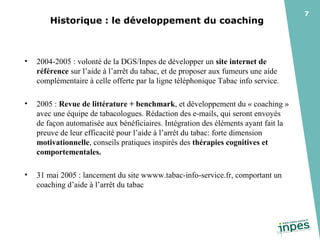 Historique : le développement du coaching

•

2004-2005 : volonté de la DGS/Inpes de développer un site internet de
référence sur l’aide à l’arrêt du tabac, et de proposer aux fumeurs une aide
complémentaire à celle offerte par la ligne téléphonique Tabac info service.

•

2005 : Revue de littérature + benchmark, et développement du « coaching »
avec une équipe de tabacologues. Rédaction des e-mails, qui seront envoyés
de façon automatisée aux bénéficiaires. Intégration des éléments ayant fait la
preuve de leur efficacité pour l’aide à l’arrêt du tabac: forte dimension
motivationnelle, conseils pratiques inspirés des thérapies cognitives et
comportementales.

•

31 mai 2005 : lancement du site wwww.tabac-info-service.fr, comportant un
coaching d’aide à l’arrêt du tabac

7

 