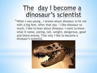 *When I was young , I dream about dinosaur is hit me 
with a big feet. After that day ‘ I like dinosaur so 
much. I like to lean about dinosaur. I want to know 
what it name, eating, tall, weight, dangerous, good 
and there enemy. That why I like to became a 
dinosaur’s scientist. 
 
