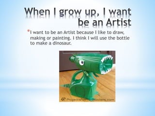*I want to be an Artist because I like to draw, 
making or painting. I think I will use the bottle 
to make a dinosaur. 
