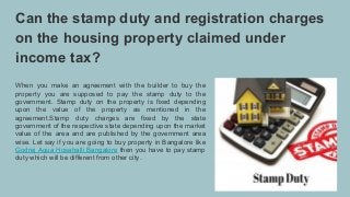 Can the stamp duty and registration charges
on the housing property claimed under
income tax?
When you make an agreement with the builder to buy the
property you are supposed to pay the stamp duty to the
government. Stamp duty on the property is fixed depending
upon the value of the property as mentioned in the
agreement.Stamp duty charges are fixed by the state
government of the respective state depending upon the market
value of the area and are published by the government area
wise. Let say if you are going to buy property in Bangalore like
Godrej Aqua Hosahalli Bangalore then you have to pay stamp
duty which will be different from other city.
 