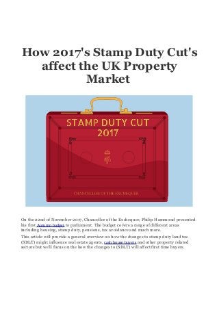 How 2017's Stamp Duty Cut's
affect the UK Property
Market
On the 22nd of November 2017, Chancellor of the Exchequer, Philip Hammond presented
his first Autumn budget to parliament. The budget covers a range of different areas
including housing, stamp duty, pensions, tax avoidance and much more.
This article will provide a general overview on how the changes to stamp duty land tax
(SDLT) might influence real estate agents, cash house buyers and other property related
sectors but we'll focus on the how the changes to (SDLT) will affect first time buyers.
 