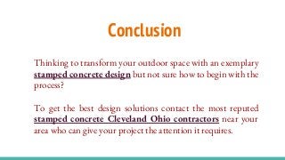 Conclusion
Thinking to transform your outdoor space with an exemplary
stamped concrete design but not sure how to begin with the
process?
To get the best design solutions contact the most reputed
stamped concrete Cleveland Ohio contractors near your
area who can give your project the attention it requires.
 