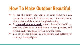 How To Make Outdoor Beautiful
● As per the design and appeal of your home you can
choose the concrete look so it can match the style f your
home, pool and the surrounding landscaping.
● A stamped concrete patio gives a beautiful facelift to
hard and plain slabs. It adds value to your property and
gives an aesthetic appeal to your outdoor space.
● You can choose different colors, textures and patterns for
creating a stamped patio.
 