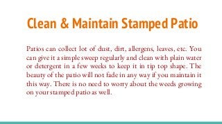 Clean & Maintain Stamped Patio
Patios can collect lot of dust, dirt, allergens, leaves, etc. You
can give it a simple sweep regularly and clean with plain water
or detergent in a few weeks to keep it in tip top shape. The
beauty of the patio will not fade in any way if you maintain it
this way. There is no need to worry about the weeds growing
on your stamped patio as well.
 