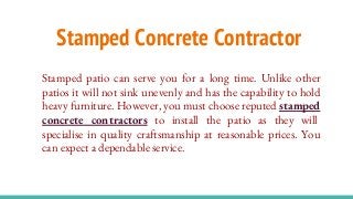 Stamped Concrete Contractor
Stamped patio can serve you for a long time. Unlike other
patios it will not sink unevenly and has the capability to hold
heavy furniture. However, you must choose reputed stamped
concrete contractors to install the patio as they will
specialise in quality craftsmanship at reasonable prices. You
can expect a dependable service.
 