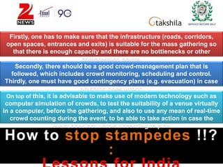 How to stop stampedes !!?
:
Firstly, one has to make sure that the infrastructure (roads, corridors,
open spaces, entrances and exits) is suitable for the mass gathering so
that there is enough capacity and there are no bottlenecks or other
compression points.
Secondly, there should be a good crowd-management plan that is
followed, which includes crowd monitoring, scheduling and control.
Thirdly, one must have good contingency plans (e.g. evacuation) in case
anything goes wrong
On top of this, it is advisable to make use of modern technology such as
computer simulation of crowds, to test the suitability of a venue virtually
in a computer, before the gathering, and also to use any mean of real-time
crowd counting during the event, to be able to take action in case the
event does not unfold according to plan
 