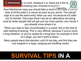 SURVIVAL TIPS IN A
A stampede or a crush, whatever it is, there are a few tips for
increasing your chances of survival.
Paul Wertheimer says you should take a moment to make a mental
note of all the exits in a venue as soon as you arrive. The natural
urge is to use the same entry when you exit, not because it's safer,
but it's familiar. Paul says there may be an alternative exit being
used by fewer people that will get you out more quickly, very handy if
you already know where it is.
"When you start to feel uncomfortable in a crowd, this is the time to
start looking at leaving. This is very difficult, because if you've come
a long distance, or you've waited for a long time, for example in front
of a stage, you don't want to leave. "
Many people leave that decision until it's too late, and find they are
now trapped in a large, swaying and shuffling crowd.
 