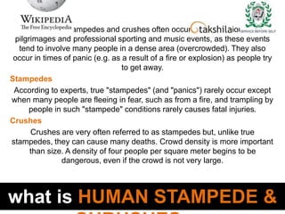 what is HUMAN STAMPEDE &
Human stampedes and crushes often occur during religious
pilgrimages and professional sporting and music events, as these events
tend to involve many people in a dense area (overcrowded). They also
occur in times of panic (e.g. as a result of a fire or explosion) as people try
to get away.
Stampedes
According to experts, true "stampedes" (and "panics") rarely occur except
when many people are fleeing in fear, such as from a fire, and trampling by
people in such "stampede" conditions rarely causes fatal injuries.
Crushes
Crushes are very often referred to as stampedes but, unlike true
stampedes, they can cause many deaths. Crowd density is more important
than size. A density of four people per square meter begins to be
dangerous, even if the crowd is not very large.
 