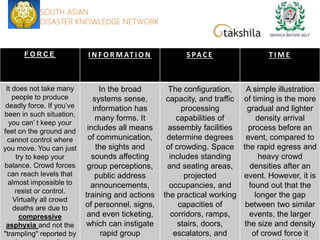 F O R C E I N F O R M AT I O N S PA C E T I M E
It does not take many
people to produce
deadly force. If you’ve
been in such situation,
you can’ t keep your
feet on the ground and
cannot control where
you move. You can just
try to keep your
balance. Crowd forces
can reach levels that
almost impossible to
resist or control.
Virtually all crowd
deaths are due to
compressive
asphyxia and not the
"trampling" reported by
In the broad
systems sense,
information has
many forms. It
includes all means
of communication,
the sights and
sounds affecting
group perceptions,
public address
announcements,
training and actions
of personnel, signs,
and even ticketing,
which can instigate
rapid group
The configuration,
capacity, and traffic
processing
capabilities of
assembly facilities
determine degrees
of crowding. Space
includes standing
and seating areas,
projected
occupancies, and
the practical working
capacities of
corridors, ramps,
stairs, doors,
escalators, and
A simple illustration
of timing is the more
gradual and lighter
density arrival
process before an
event, compared to
the rapid egress and
heavy crowd
densities after an
event. However, it is
found out that the
longer the gap
between two similar
events, the larger
the size and density
of crowd force it
SOUTH ASIAN
DISASTER KNOWLEDGE NETWORK
 